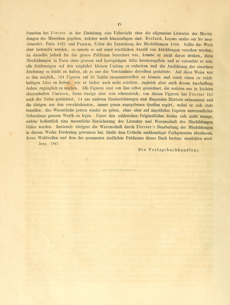 Daneben hat Förster in der Einleitung eine Uebersicht über die allgemeine Literatur der Missbil- dungen des Menschen gegeben, welcher noch hinzuzufügen sind: Beclard, Legons orales sur les mon- struosites. Paris 1822 und Panum, Ueber die Entstehung der Missbildungen 1860. Sollte das Werk aber instructiv werden, so musste es mit einer reichlichen Anzahl von Abbildungen versehen werden; da dasselbe jedoch für das grosse Publicum berechnet war, konnte er nicht daran denken, diese Missbildungen in Form eines grossen und kostspieligen Atlas herauszugeben und er versuchte es nun, alle Zeichnungen auf den möglichst kleinen Umfang zu reduciren und die Ausführung der einzelnen Zeichnung so leicht zu halten, als es nur das Verständniss derselben gestattete. Auf diese Weise war es ihm möglich, 524 Figuren auf 2G Tafeln zusammenstellen zu können und somit einen so reich- haltigen Atlas zu liefern, wie er bisher noch nicht existirte, zugleich aber auch dessen Anschaffung Jedem zugänglich zu machen. Alle Figuren sind von ihm selbst gezeichnet, die meisten nur in leichten skizzenhaften Umrissen, keine einzige aber rein schematisch; von diesen Figuren hat Förster 162 nach der Natur gezeichnet, 14 aus anderen Handzeichnungen und fliegenden Blättern entnommen und die übrigen aus den verschiedensten, immer genau angegebenen Quellen copirt, wobei er sich stets bemühte, das Wesentliche getreu wieder zu geben, ohne aber auf ängstliches Copiren unwesentlicher Nebendinge grossen Werth zu legen. Unter den zahlreichen Originalfällen finden sich nicht wenige, welche hoffentlich eine wesentliche Bereicherung der Literatur und, Wissenschaft der Missbildungen bilden werden. Liwieweit übrigens die Wissenschaft durch Förster's Bearbeitung der Missbildungen in diesem Werke Förderung gewonnen hat, bleibt dem Urtheile sachkundiger Fachgenossen überlassen, deren Wohlwollen und dem des gesammten ärztlichen Publicums dieses Buch bestens empfohlen wird. Jena, 1865. Die Verlagsbuchhandlung,