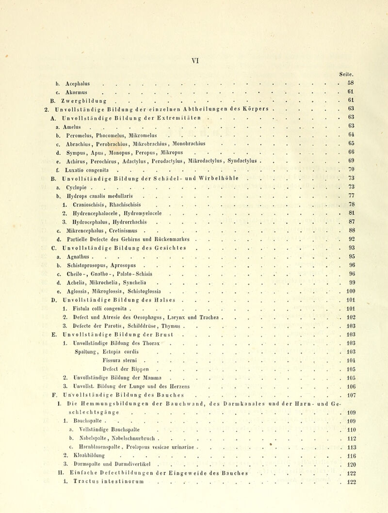 Seile. b. Acephalus 58 c. Akormus öl B. Zwergbildung. . . .61 2. Unvollständige Bildun g d er einzelnen Abtheilungen des Körpers 63 A. UnvollständigeBildungderExtreniitäten 63 a. Amelus 63 b. Pcromelus, Pliocomelus, Miliromelus 64 c. Abrachius, Perobrachius, Mikrobrachius, Monobrachius 65 d. Synipus, Apus, Monopus, Peropus, Mikropus 66 e. Achirus, Perocliirus , Adaclylus, Perodacljlus, Mikrodactylus, Syndactylus 69 f. Luxatio congenita 70 B. Unvollständige Bildung der S cliädel- und Wirbelhöhle 73 a. Cyclopie 73 b. Hydrops canalis medullaris . ' 77 1. Cranioscliisis, Rhacliiscbisis 78 2. Hydrencepbalocele, Hydromyelocele • 81 3. Hydrocephalus, Hydrorrliachis 87 c. Mikrencephalus, Cretinismus 88 d. Partielle Defecte des Gehirns und Rückenmarkes . . . . .92 C. UnvollständigcBildungdesGesichtes . . . . . 93 a. Agnathus .95 b. Schistoprosopus, Aprosopus 96 c. Cheilo-, Gnatho-, Palalo-Scliisis ' 96 d. Achelia, Mikrochelia, Syncliclla 99 e. Aglossia, Blikroglossia, Scliistoglossia - . 100 D. UnvoUständigeBildungdesHalses 101 1. Fistula colli congenita 101 2. Defect und Alresie des Oesophagus, Larynx und Trachea 102 3. Defecte der Parotis, Schilddrüse, Thymus 103 E. UnvollständigeBildungder Brust 103 1. Unvollständige Bildung des Thorax 103 Spaltung, Ectopia cordis 103 Fissura sterni ................ 104 Defect der Rippen 105 2. Unvollständige Bildung der Mamma 105 3. Unvollst. Bildung der Lunge und des Herzens ........... 106 F. Un vollst ändigeBildungdesBauches . 107 I. Die Hemmungsbildungen der Bauch wand, des Darmkanales und der Harn- und Ge- sclile ch tsgän ge 109 1. Bauclispalte . . ... .•,•.-.■'.•' 109 a. Vollständige Bauchspalte 110 b. Nabelspalte, Nabelschnurbrucli 112 c. Harnblasenspalle , Prolapsus vesicae urinariae 113 2. Kloakbiklung H6 3. Darmspalte und Darmdiverlikel 120 II. Einfache D efect bil dun gen der E Inge w eide des Bauche s 122 1. Tractusintestinorum . . - 122