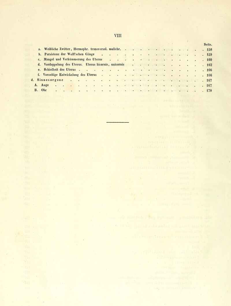 Seite. a. Weibliche Zwitter, Hermaplir. transversal, muliebr 158 b. Persistenz der WolfTschen Gänge 159 c. Mangel und Verkümmerung des Uterus 160 d. Verdoppelung des Uterus. Uterus bicornis, unicornis 162 e. Schiefheit des Uterus 166 f. Vorzeitige Entwickelung des Uterus 166 d. Sinnesorgane 167 A. Auge 167 B. Ohr . , 170