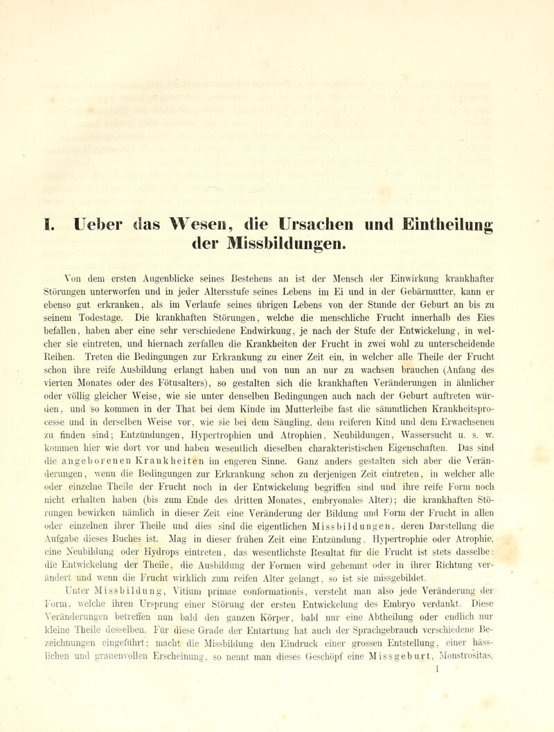 der Missbildungen. Yoii dem ersten Augenblicke seines Bestehens an ist der Mensch der Einwirkung krankhafter Störmigen unterworfen und in jeder Altersstufe seines Lebens im Ei imd in der Gebärmutter, kann er ebenso gilt erkranken, als mi Verlaufe seines übrigen Lebens von der Stunde der Geburt an bis zu seinem Todestage. Die krankhaften Störungen, welche die menschliche Frucht innerhalb des Eies befallen, haben aber eine sehr verschiedene Endwirkuug, je nach der Stufe der Entwickelung, in wel- cher sie eintreten, und hiernach zerfallen die Ki'ankheiten der Frucht in zwei wohl zu miterscheidende Reihen. Treten die Bedingungen zur Erkrankung zu einer Zeit ein, in welcher alle Theile der Frucht schon ihre reife Ausbildung erlangt haben und von nun an nur zu wachsen brauchen (Anfang des vierten Monates oder des Fütusalters), so gestalten sich die krankhaften Verändermigen in ähnlicher oder völlig gleicher Weise, wie sie unter denselben Bedingungen auch nach der Geburt auftreten wür- den, imd so kommen in der That bei dem Kinde im Mutterleibe fast die sämmtlichen Krankheitspro- cesse und in derselben Weise vor, wie sie bei dem Säugling, dem reiferen Kind und dem Erwachsenen zu finden sind; Entzündmigen, Hypertrophien und Atrophien, Neubildungen, Wassersucht u. s. w. kommen hier wie dort vor mid haben wesentlich dieselben charakteristischen Eigenschaften. Das sind die angeborenen Krankheiten im engeren Sinne. Ganz anders gestalten sich aber die Verän- derungen, wenn die Bedingungen zur Erkrankung schon zu derjenigen Zeit eintreten, in welcher alle oder einzelne Theile der Frucht noch in der Entwickelung begriffen sind und ihre reife Form noch nicht erhalten halien (bis zum Ende des dritten Monates, embryonales Alter); die krankhaften Stö- rungen bewu'ken nänüich in dieser Zeit eine Veränderung der Bildung und Form der Frucht in allen oder einzelnen ihrer Theile und dies sind die eigentlichen Missbildüngen, deren Darstellung die Aufgabe dieses Buches ist. Mag in dieser frühen Zeit eine Entzündung. H\iiertrophie oder Atrophie, eine Neubildung oder Hydrops eintreten, das wesentlichste Piesultat für die Frucht ist stets dasselbe: die Eutwickeliuig der Theile, die Ausbildung der Formen wird gehemmt oder in ihrer Richtung ver- ändert und wenn die Frucht wirklich zum reifen Alter gelangt, so ist sie missgebildet. Unter Miss bil düng, Vitium primae conformationis, versteht man also jede Veränderung der r'omi. welche ihren Ursprung einer Störung der ersten Entwickelung des Embryo verdankt. Diese Veränderungen betreffen nun bald den ganzen Körper, bald nur eine Abtheilung oder endlich mir kleine Theile desselben. Für diese Grade der Entartung hat auch der Sprachgebrauch verschiedene Be- zeichnungen eingeführt; macht die Missbildung den Eindruck einer gi-ossen Entstellung, einer häss- lichen und gTauenvoUeu Erscheinung, so nennt man dieses Geschöpf eine Missgeburt, Monstrositas, 1 -