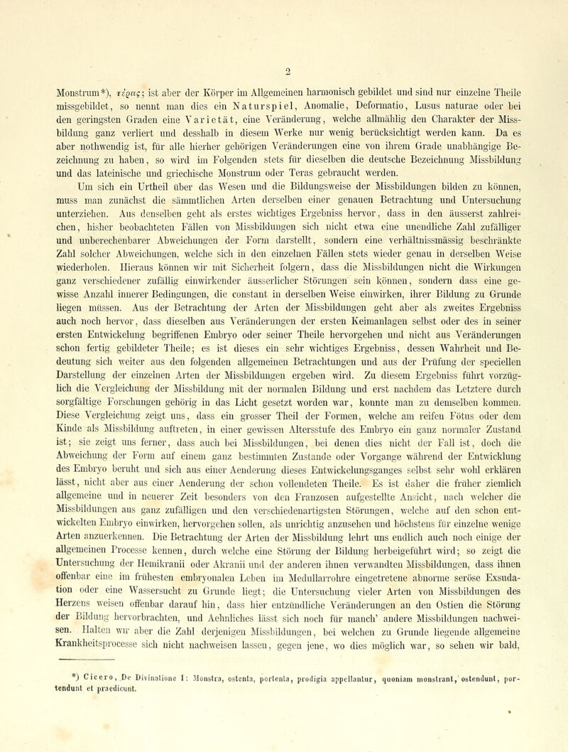 Monstrum*), rigag-^ ist aber der Körper im Allgemeinen harmoniscli gebildet vmd sind nur einzelne Tlieile missgebildet, so nennt man dies ein Naturspiel, Anomalie, Deformatio, Lusus naturae oder bei den geringsten Graden eine Varietät, eine Veränderung, welche allmählig den Charakter der Miss- bildung ganz verliert und desshalb in diesem Werke nur wenig berücksichtigt werden kann. Da es aber nothwendig ist, für alle hierher gehörigen Veränderungen eine von ihrem Grade unabhängige Be- zeichnung zu haben, so wird im Folgenden stets für dieselben die deutsche Bezeichnung Missbildung und das lateinische und griechische Monstrum oder Teras gebraucht werden. Um sich ein Urtheil über das Wesen und die Bildungsweise der Missbildungen bilden zu können, muss man zunächst die sämmtlichen Arten derselben einer genauen Betrachtung und Untersuchung unterziehen. Aus denselben geht als erstes wichtiges Ergebniss hervor, dass in den äusserst zahlrei- chen, bisher beobachteten Fällen von Missbildungen sich nicht etwa eine unendliche Zahl zufälliger und unberechenbarer Abweichungen der Form darstellt, sondern eine verhältnissmässig beschränkte Zahl solcher Abweichungen, welche sich in den einzelnen Fällen stets wieder genau in derselben Weise wiederholen. Hieraus können wir mit Sicherheit folgern, dass die Missbildungen nicht die Wirkungen ganz verschiedener zufällig einwirkender äusserlicher Störungen sein können, sondern dass eine ge- wisse Anzahl innerer Bedingungen, die constant in derselben Weise einwirken, ihrer Bildung zu Grunde liegen müssen. Aus der Betrachtung der Arten der Missbilduugen geht aber als zweites Ergebniss auch noch hervor, dass dieselben aus Veränderungen der ersten Keimanlagen selbst oder des in seiner ersten Entwickelung begriffenen Embryo oder seiner Theile hervorgehen und nicht aus Veränderungen schon fertig gebildeter Theile; es ist dieses ein sehr wichtiges Ergebniss, dessen Wahrheit und Be- deutung sich weiter aus den folgenden allgemeinen Betrachtungen und aus der Prüfung der speciellen Darstellung der einzelnen Arten der Missbilduugen ergeben wird. Zu diesem Ergebniss führt vorzüg- lich die Vergleichung der Missbildung mit der normalen Bildung und erst nachdem das Letztere durch sorgfältige Forschungen gehörig in das Licht gesetzt worden war, konnte man zu demselben kommen. Diese Vergleichung zeigt uns, dass ein grosser Theil der Formen, welche am reifen Fötus oder dem Kinde als Missbildung auftreten, in einer gewissen Altersstufe des Embryo ein ganz normaler Zustand ist; sie zeigt uns ferner, dass auch bei Missbildungen, bei denen dies nicht der Fall ist, doch die Abweichung der Form auf eineui ganz bestimmten Zustande oder Vorgange während der Entwicklung des Embryo beruht und sich aus einer Aenderung dieses Entwickelungsganges selbst sehr wohl erklären lässt, nicht aber aus einer Aenderung der schon vollendeten Theile. Es ist daher die früher ziemlich allgemeine und in neuerer Zeit besonders von den Franzosen aufgestellte Ansicht, nach welcher die Missbildungen aus ganz zufälligen mid den verschiedenartigsten Störungen, v/elche auf den schon ent- wickelten Embryo einwirken, hervorgehen sollen, als unrichtig anzusehen und höchstens für einzelne wenige Arten anzuerkennen. Die Betrachtung der Arten der Missbildung lehrt uns endlich auch noch einige der allgemeinen Processe kennen, durch welche eine Störung der Bildung herbeigeführt wird; so zeigt die Untersuchung der Hemikranii oder Akranii und der anderen ihnen verwandten Missbildungen, dass ihnen offenbar eine im frühesten embryonalen Leben im Medullarrolu-e eingetretene abnorme seröse Exsuda- tion oder eine Wassersucht zu Grunde liegt; die Untersuchung vieler Arten von Missbildungen des Herzens weisen offenbar darauf hin, dass hier entzündliche Veränderungen an den Ostien die Störung der Bildung hervorbrachten, und Aehnliches lässt sich noch für manch' andere Missbildungen nachwei- sen. Halten wn- aber die Zahl derjenigen Missbildungen, bei welchen zu Grunde liegende allgemeine Krankheitsprocesse sich nicht nachweisen lassen, gegen jene, wo dies möglich war, so sehen wir bald. ) Cicero, De Divinalione I: .'Wonstra, ostenta, portenta, prodigia appcllantur, quoniam inoiistiant, ostendunl, por- tendunt et praedicunt.