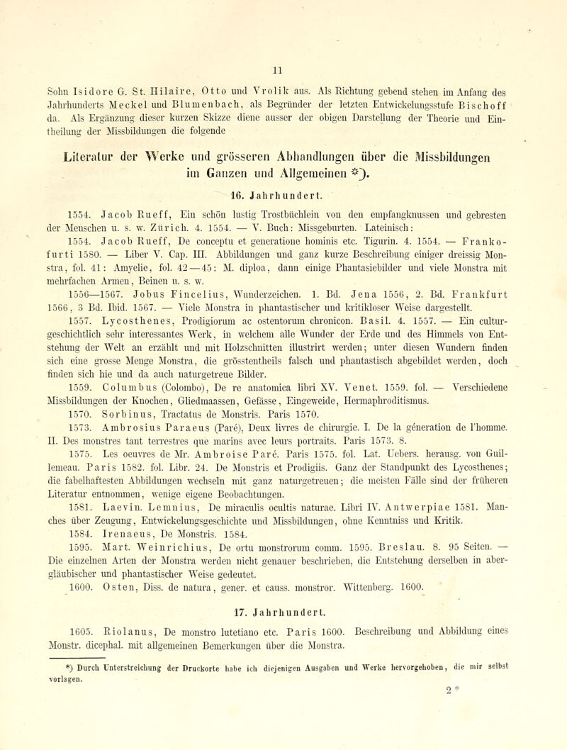 Sohn Isidore G. St. Hilairc, Otto und Vrolik aus. Als Richtung gebend stehen im Anfang des Jalu'hunderts Meckel und Blumenbach, als BegTünder der letzten Entwickelungsstufe Bischoff da. Als Ergänzung dieser kurzen Skizze diene ausser der obigen Darstellung der Theorie und Ein- theilimg der Missbilduugen die folgende Literatur der Werke und grösseren Abhandlungen über die Missbildungen im Ganzen und Allgemeinen *])• 16. Jahrhundert. 1554. Jacob Rueff, Ein schön lustig Trostbüchlein von den empfangknussen und gebresten der Menschen u. s. w. Zürich. 4. 1554. — V. Buch: Missgeburten. Lateinisch: 1554. Jacob Rueff, De conceptu et generatione hominis etc. Tigurin. 4. 1554. — Franko- furt i 1580. — Liber V. Cap. III. Abbildungen und ganz kurze Beschreibung einiger di-eissig Mon- stra, fol. 41: Amj'elie, fol. 42—45: M. diploa, dann einige Phantasiebilder und viele Monstra mit mehi-fachen Ai-men, Beinen u. s. w. 1556—1567. Jobus Fincelius, Wunderzeichen. 1. Bd. Jena 1556, 2. Bd. Frankfurt 1566, 3 Bd. Ibid. 1567. — Viele Monstra in phantastischer und kritikloser Weise dargestellt. 1557. Lycosthenes, Prodigiorum ac ostentormn chronicon. Basil. 4. 1557. — Ein cultur- gescliichtlich sehr interessantes Werk, in welchem alle Wunder der Erde und des Hhnmels von Ent- stehung der Welt an erzählt und mit Holzschnitten illustrirt werden; unter diesen Wundern finden sich eüie gi'osse Menge Monstra, die grössteutheils falsch und phantastisch abgebildet werden, doch finden sich hie und da auch naturgetreue Bilder. 1559. Columbus (Colombo), De re anatomica libri XV. Venet. 1559. fol. — Verschiedene Älissbildungen der Knochen, Gliedmaassen, Gefässe, Eingeweide, Hermaphroditismus. 1570. Sorbiuus, Tractatus de Monstris. Paris 1570. 1573. Ambrosius Paraeus (Pare), Deux livi'es de chiriu-gie. I. De la generation de Fhomme. n. Des monstres tant terrestres que marins avec leurs portraits. Paris 1573. 8. 1575. Les oeuwes de Mr. Ambroise Pare. Paris 1575. fol. Lat. Uebers. herausg. von Guil- lemeau. Paris 1582. fol. Libr. 24. De Monstris et Prodigiis. Ganz der Standpunkt des Lycosthenes; die fabelhaftesten Abbildungen wechseln mit ganz naturgetreuen; die meisten Fälle sind der früheren Literatur entnonmaeu, wenige eigene Beobachtungen. 1581. Laevin. Lemnius, De miraculis ocultis naturae. Libri IV. Antwerpiae 1581. Man- ches über Zeugung, Entwickelungsgeschichte und Missbildungen, ohne Kenntniss und Kritik. 1584. Irenaeus, De Monstris. 1584. 1595. Mart. Weinrichius, De ortu monstroiiim comm. 1595. Breslau. 8. 95 Seiten. — Die einzelnen Arten der Monstra werden nicht genauer beschrieben, die Entstehung derselben in aber- gläubischer imd phantastischer Weise gedeutet. 1600. Osten, Diss. de natura, gener. et causs. moustror. Wittenberg. 1600. 17. Jahrhundert. 1605. Riolanus, De monstro lutetiano etc. Paris 1600. Beschreibung und Abbildimg eines Monstr. dicephal. mit aUgemeineu Bemerkimgen über die Monstra. *) Durch Unterstreichung der Druckorte habe ich diejenigen Ausgaben und Werke hervorgehoben, die mir selbst Torlagen. ._ 2*