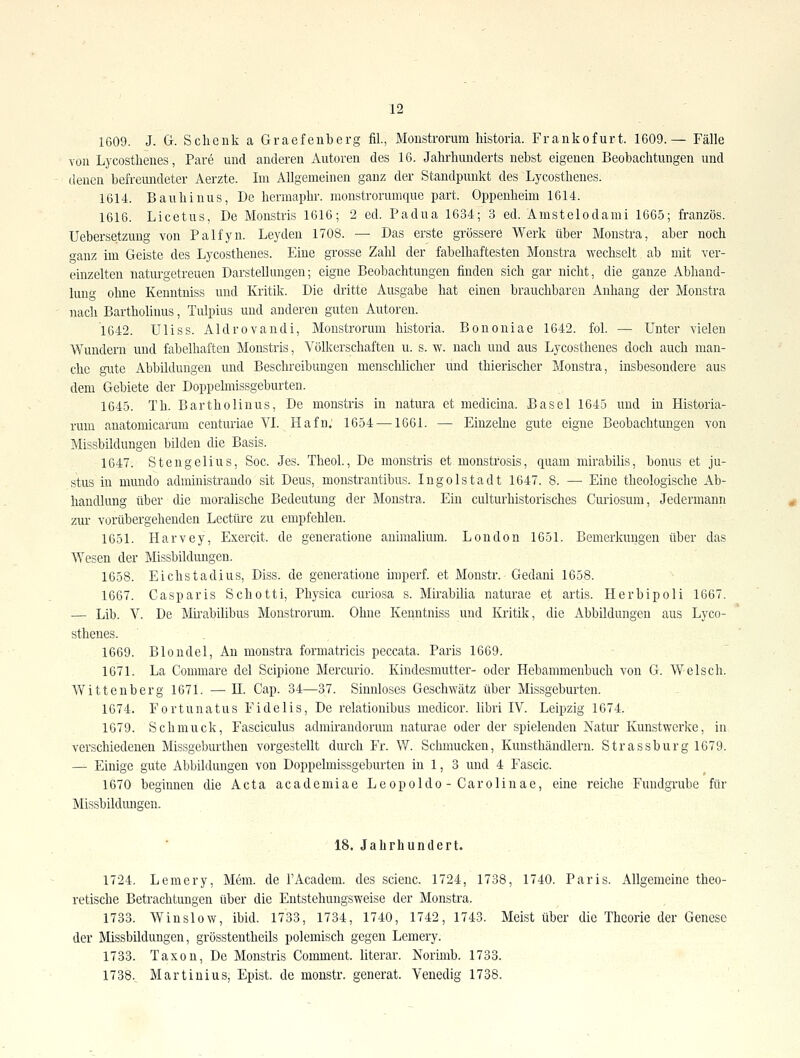 1609. J. G. Schenk a Graefeuberg fil, Moustrorum historia. Frankofurt. 1609.— Fälle von Lycostlienes, Pare und anderen Autoren des 16. Jahrhunderts nebst eigenen Beobachtungen und denen befreundeter Aerzte. Im Allgemeinen ganz der Standpunkt des Lycosthenes. 1614. Bauhinus, De hermaphr. monstrorumque part. Oppenheim 1614. 1616. Licetus, De Monstris 1616; 2 ed. Padua 1634; 3 ed. Amstelodami 1665; französ. Uebersetzuug von Palfyn. Leydeu 1708. — Das erste grössere Werk über Monstra, aber noch o-auz im Geiste des Lycosthenes. Eine grosse Zahl der fabelhaftesten Monstra wechselt ab mit ver- einzelten naturgetreuen Darstellungen; eigne Beobachtungen finden sich gar nicht, die ganze Abhand- lung ohne Kenntniss und Kritik. Die dritte Ausgabe hat einen brauchbaren Anhang der Monstra nach Bartholiuus, Tulpius und anderen guten Autoreu. 1642. Uliss. Aldrovandi, Moustrorum historia. Bononiae 1642. fol. — Unter vielen Wundern und fabelhaften Monstris, Völkerschaften u. s. w. nach und aus Lycosthenes doch auch man- che gute Abbildungen und Beschreibungen menschlicher und thierischer Monstra, insbesondere aus dem Gebiete der Doppelmissgeburten. 1645. Th. Bartholinus, De monstris in natura et medicina. Basel 1645 und iu Historia- rum anatomicarum centuriae VL Hafn, 1654—^1661. — Einzelne gute eigne Beobachtungen von Missbildungen bilden die Basis. 1647. Stengelius, Soc. Jes. Theoh, De monstris et monstrosis, quam mirabilis, bonus et ju- stus in mundo administrando sit Dens, monstrantibus. Ingolstadt 1647. 8. — Eine theologische Ab- handlung über die moralische Bedeutung der Monstra. Ein culturhistorisches Curiosum, Jedermann zur vorübergehenden Leetüre zu empfehlen. 1651. Harvey, Exercit. de generatione auimalium. London 1651. Bemerkungen über das Wesen der Missbildungen. 1658. Eichstadius, Diss. de generatione imperf. et Monstr. Gedani 1658. 1667. Casparis Schotti, Physica curiosa s. Mirabilia naturae et artis. Herbipoli 1667. — Lib. V. De Mii-abilibus Moustrorum. Ohne Kenntniss und Kritik, die Abbildungen aus Lyco- sthenes. ■ . , , 1669. Blondel, An monstra formatricis peccata. Paris 1669. 1671. La Commare del Scipione Mercurio. Kindesmutter- oder Hebammeubuch von G. Welsch. Wittenberg 1671. — II. Cap. 34—37. Sinnloses Geschwätz über Missgeburten. 1674. Fortunatus Fidelis, De relationibus medicor. libri IV. Leipzig 1674. 1679. Schmuck, Fasciculus admirandorum naturae oder der spielenden Natur Kunstwerke, in verschiedenen Missgeburthen vorgestellt diu'ch Fr. W. Schmucken, Kunsthändlern. Strassburg 1679. — Einige gute Abbildungen von Doppelmissgeburten in 1, 3 und 4 Fascic. 1670 beginnen die Acta academiae Leopolde - Carolinae, eine reiche Fimdgrube für Missbildungen. 18. Jahrhundert. 1724. Lemery, Mem. de FAcadem. des scienc. 1724, 1738, 1740. Paris. Allgemeine theo- retische Betrachtungen über die Entstehungsweise der Monstra. 1733. Winslow, ibid. 1733, 1734, 1740, 1742, 1743. Meist über die Theorie der Genese der Missbildungen, grösstentheils polemisch gegen Lemery. 1733. Taxen, De Monstris Comment. literar. Norunb. 1733. 1738.^ Martiüius, Epist. de monstr. generat. Venedig 1738.