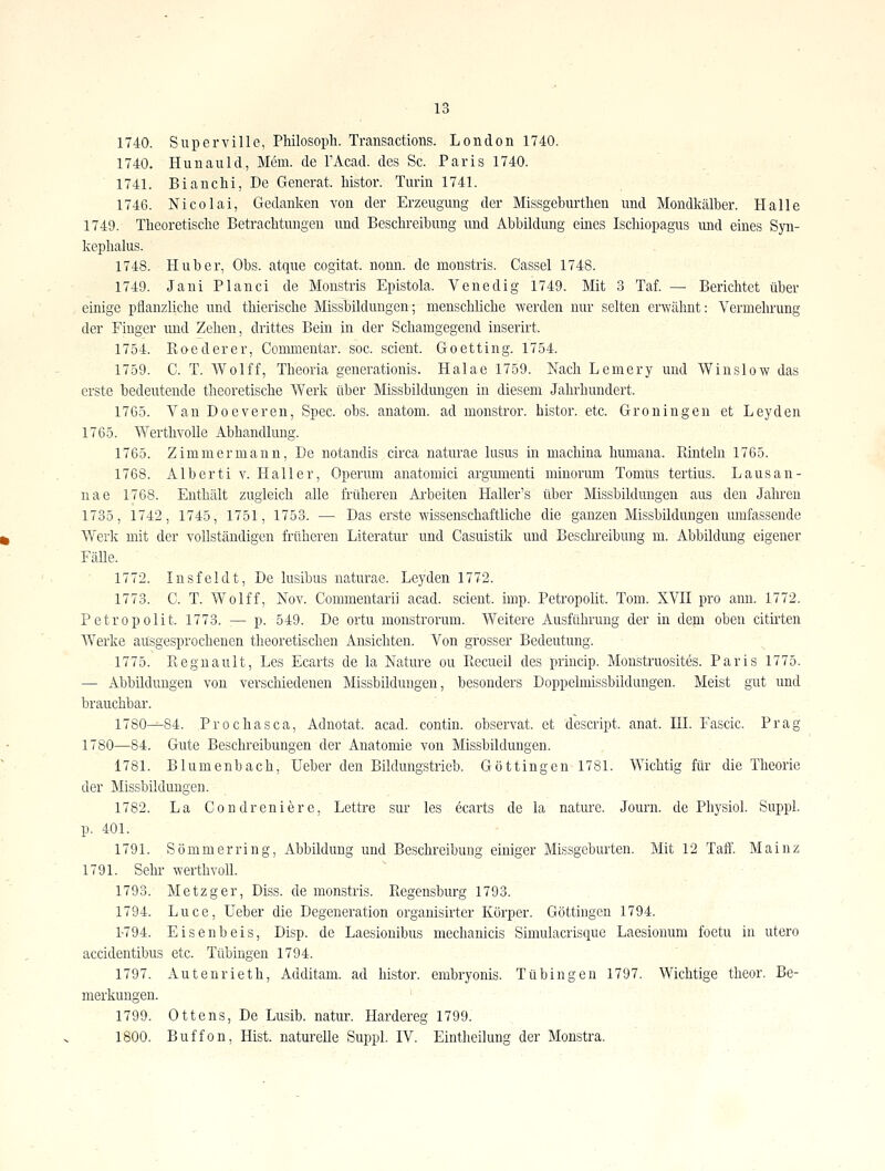 1740. Supcrville, Pliilosoph. Transactions. London 1740. 1740. Hunauld, Mem. de l'Acad. des Sc. Paris 1740. 1741. Bi an Chi, De Generat. histor. Turin 1741. 1746. Nicolai, Gedanken von der Erzeugung der Missgeburtlien und Mondkälber. Halle 1749. Theoretische Betrachtungen und Beschreibung und Abbildung emes Ischiopagus und eines Syn- kephalus. 1748. Hub er, Obs. atque cogitat. nonn. de monstris. Cassel 1748. 1749. Jani Planci de Monstris Epistola. Venedig 1749. Mit 3 Taf. — Berichtet über einige pflanzliche und thierische Missbildungen; menschliche werden nur selten erwähnt: Vermehrung der Finger und Zehen, drittes Bein in der Schamgegend inserirt. 1754. Koederer, Conmientar. soc. scient Goetting. 1754. 1759. C. T. Wolff, Theoria generationis. Halae 1759. Nach Lemery und Winslow das erste bedeutende theoretische Werk über Missbildungen in diesem Jahrhundert. 1765. Van Doeveren, Spec. obs. anatom. ad monstror. histor. etc. Groningen et Leyden 1765. Werthvolle Abhandlung. 1765. Zimmermann, De notandis circa naturae lusus in machina humana. Rinteln 1765. 1768. Alberti V. Haller, Operum anatomici argiimenti minorum Tomus tertius. Lausan- nae 1768. Enthält zugleich alle früheren Arbeiten Haller's über Missbildungen aus den Jahren 1735, 1742, 1745, 1751, 1753. — Das erste wissenschaftliche die ganzen Missbildungen lunfassende Werk mit der vollständigen früheren Literatur und Casuistik und Beschi-eibung m. Abbildung eigener FäUe. 1772. Insfeldt, De lusibus naturae. Leyden 1772. 1773. C. T. Wolff, Nov. Commentarii acad. scient. imp. Petropolit. Tom. XVH pro ann. 1772. Petropolit. 1773. — p. 549. De ortu monstrorum. Weitere Ausführung der in dem oben citü'ten Werke ausgesprochenen theoretischen Ansichten. Von grosser Bedeutung. 1775. Piegnault, Les Ecarts de la Nature ou Piecueil des princip. Monstruosites. Paris 1775. — Abbildungen von verschiedenen Missbildungen, besonders Doppelmissbildungen. Meist gut und brauchbar. 1780-^84. Prochasca, Adnotat. acad. contin. observat. et descript. anat. HI. Fascic. Prag 1780—84. Gute Beschreibungen der Anatomie von Missbildungen. 1781. Blumenbach, Ueber den Bildungstrieb. Göttingen 1781. Wichtig für die Theorie der Missbildungen. 1782. La Condreniere, Lettre sur les 6carts de la nature. Journ. de Physiol. Suppl. p. 401. 1791. Sommer ring, Abbildung und Beschreibung einiger Missgeburten. Mit 12 Taft. Mainz 1791. Sehr- werthvoll. 1793. Metzger, Diss. de monstris. Regensburg 1793. 1794. Luce, Ueber die Degeneration organisirter Körper. Göttingen 1794. 1-794. Eisenbeis, Disp. de Laesionibus mechanicis Simulacrisque Laesionum foetu in utero accidentibus etc. Tübingen 1794. 1797. Autenrieth, Additam. ad histor. embryonis. Tübingen 1797. Wichtige tlieor. Be- merkungen. 1799. Ottens, De Lusib. natur. Hardereg 1799. 1800. Buffon, Hist. naturelle Suppl. IV. Eintheilung der Monstra.