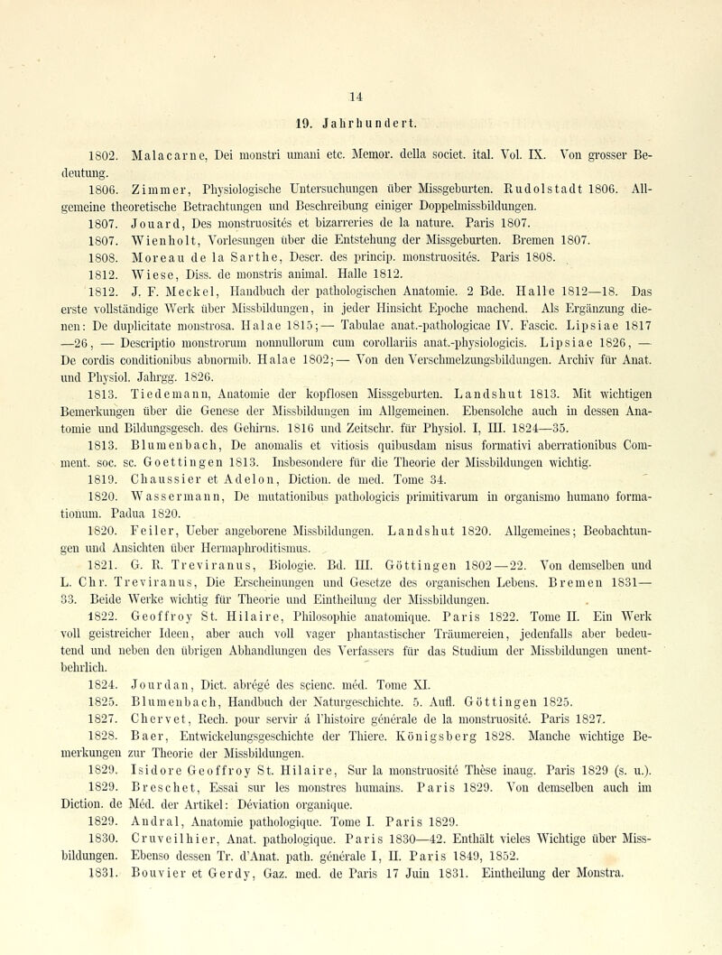 1^ 19. Jahrhundert. 1802. Malacame, Dei monstri mnaiii etc. Memor. della societ. ital. Vol. IX. Von grosser Be- deutimg. 1806. Zimmer, Physiologische Untersuchmigen über Missgebm'ten. Rudolstadt 1806. All- gemeine theoretische Betrachtungen und Beschreibung einiger Doppelmissbildungen. 1807. Jouard, Des nionstruosites et bizarreries de la nature. Paris 1807. 1807. Wienholt, Vorlesungen über die Entstehung der Missgeburten. Bremen 1807. 1808. Moreau de la Sarthe, Descr. des princip. nionstruosites. Paris 1808. 1812. Wiese, Diss. de monstris animal. Halle 1812. 1812. J. F. Meckel, Handbuch der pathologischen Anatomie. 2 Bde. Halle 1812—18. Das erste vollständige Werk über Missbildungen, in jeder Hinsicht Epoche machend. Als Ergänzung die- nen: De duplicitate monstrosa. Halae 181-5;— Tabulae anat.-pathologicae IV. Fascic. Lipsiae 1817 —26, — Descriptio monstrorum nonnullorum cum corollariis anat.-physiologicis. Lipsiae 1826, — De cordis conditionibus abnormib. Halae 1802;— Von den Verschmelzungsbildungen. Archiv für Anat. und Physiol. Jahrgg. 1826. 1813. Tiederaann, Aaatomie der kopflosen Missgeburten. Landshut 1813. Mit wichtigen Bemerkungen über die Genese der Missbildungen im Allgemeinen. Ebensolche auch in dessen Ana- tomie und Bildungsgesch. des Gehirns. 1816 und Zeitschr. für Physiol. I, HI. 1824—35. 1813. Blumenbach, De anoraahs et vitiosis quibusdam nisus formativi aberrationibus Com- ment. soc. sc. Goettingen 1813. Insbesondere für die Theorie der Missbildungen wichtig. 1819. Chaussier et Adelon, Diction. de med. Tome 34. 1820. Wassermann, De mutationibus pathologicis primitivarum in organismo humano forma- tionum. Padua 1820. 1820. Feiler, lieber angeborene Missbildungen. Landshut 1820. Allgemeines; Beobachtun- gen und Ansichten über Hermapln'oditismus. , 1821. G. R. Treviranus, Biologie. Bd. HL Göttingen 1802 — 22. Von demselben und L. Chr. Treviranus, Die Erscheinungen und Gesetze des organischen Lebens. Bremen 1831— 33. Beide Werke wichtig für Theorie und Eintheiluug der Missbildungen. 1822. Geoffroy St. Hilaire, Philosophie anatomique. Paris 1822. Tome II. Ein Werk voll geistreicher Ideen, aber auch voll vager phantastischer Träumereien, jedenfalls aber bedeu- tend und neben den übrigen Abhandlungen des Verfassers für das Studium der Missbildungen unent- behrlich. 1824. Jourdan, Dict. abrege des scienc. med. Tome XI. 1825. Blumeubach, Handbuch der Naturgeschichte. 5. Aufl. Göttingen 1825. 1827. Chervet, Eech. pour servir a Fhistoire generale de la monstruosite. Paris 1827. 1828. Baer, Entwickelungsgeschichte der Thiere. Königsberg 1828. Manche wichtige Be- merkungen zur Theorie der Missbilduugen. 1829. Isidore Geoffroy St. Hilaire, Sur la monstruosit6 These inaug. Paris 1829 (s. u.). 1829. Breschet, Essai sur les monstres humains. Paris 1829. Von demselben auch im Diction. de Med. der Artikel: Deviation organique. 1829. Andral, Anatomie pathologique. Tome L Paris 1829. 1830. Gruveilhier, Anat. pathologique. Paris 1830—42. Enthält vieles Wichtige über Miss- bildungen. Ebenso dessen Tr. d'Anat. path. generale I, H. Paris 1849, 1852. 1831. Bouvier et Gerdy, Gaz. med. de Paris 17 Juiu 1831. Eintheiluug der Monstra.