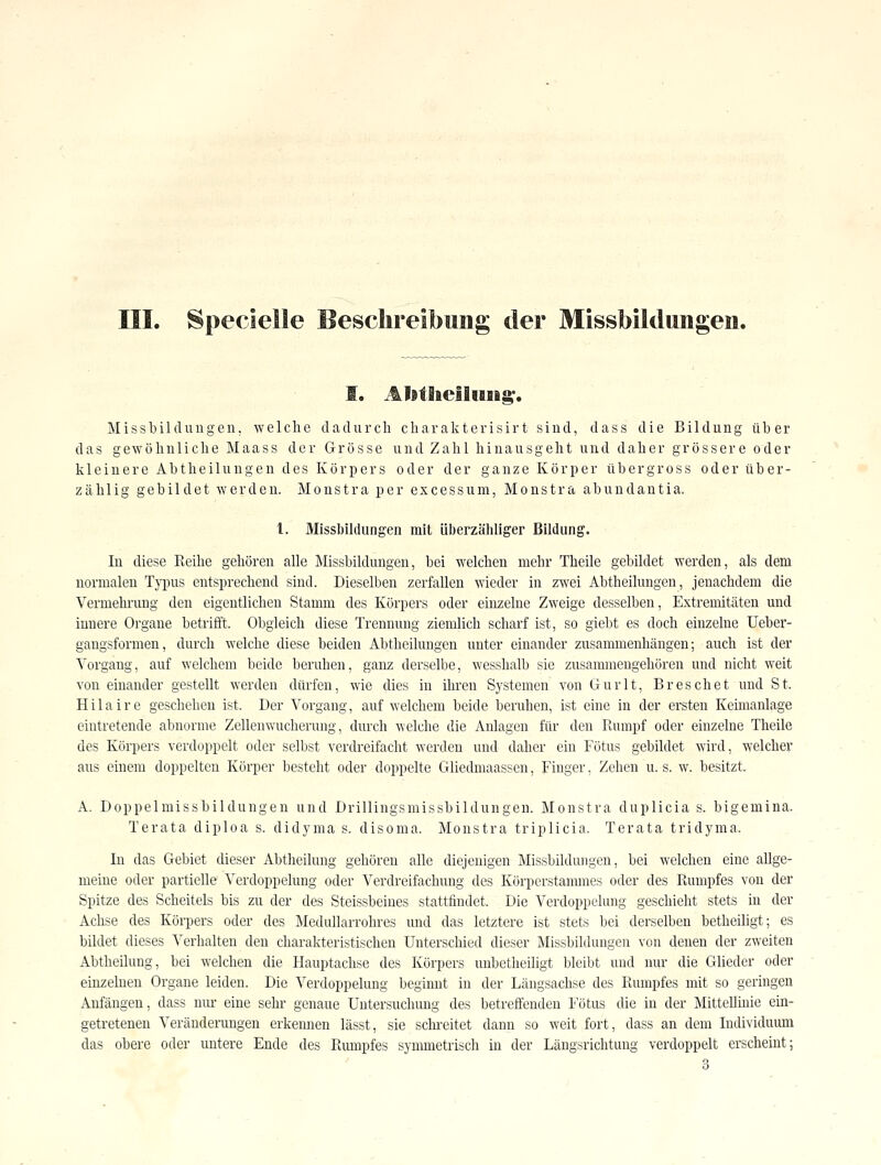 III. Speclelle Besclireibimg der Missbildungen. I. Al9tiieli»9ig'. Missbildungen, welche dadurch charakterisirt sind, dass die Bildung über das gewöhnliche Maass der Grösse und Zahl hinausgeht und daher grössere oder kleinere Abtheilungen des Körpers oder der ganze Körper übergross oder über- zählig gebildet werden. Monstra per excessum, Monstra abundantia. 1. Missbiklungen mit überzähliger Bildung. In diese Reihe gehören alle Missbildungen, bei welchen mehr Theile gebildet werden, als dem normalen Tj-pus entsprechend sind. Dieselben zerfallen wieder in zwei Abtheilungen, jenachdem die Vermelmmg den eigentlichen Stamm des Körpers oder einzelne Zweige desselben, Extremitäten und innere Organe betrifft. Obgleich diese Trennung ziemlich scharf ist, so giebt es doch einzelne Uebei'- gangsformen, durch welche diese beiden Abtheilungen unter einander zusammenhängen; auch ist der Vorgang, auf welchem beide beruhen, ganz derselbe, wesshalb sie zusammengehören und nicht weit von einander gestellt werden dürfen, wie dies in ihren Systemen von Gurlt, Breschet und St. Hilaire gescheheu ist. Der Vorgang, auf welchem beide beruhen, ist eine in der ersten Keimanlage eintretende abnorme Zellenwucherung, durch welche die Anlagen für den Rumpf oder einzelne Theile des Körpers verdoppelt oder selbst verdreifacht werden und daher ein Fötus gebildet wird, welchev aus einem doppelten Körper besteht oder doppelte Gliedmaasscn, Finger, Zehen u. s. w. besitzt. A. Doppelmissbildungen und Drillingsmissbildungen. Monstra duplicia s. bigemina. Terata diploa s. didyma s. disoma. Monstra triplicia. Terata tridyma. In das Gebiet dieser Abtheihing gehören alle diejeuigen Missbildungen, bei welchen eine allge- meine oder partielle Verdoppelung oder Verdreifachung des Körperstanunes oder des Rumpfes von der Spitze des Scheitels bis zu der des Steissbeines stattfindet. Die Verdoppelung geschieht stets in der Aclise des Körpers oder des Medullarrohres und das letztere ist stets bei derselben betheiligt; es bildet dieses Verhalten den charakteristischen Unterschied dieser Missbildungen von denen der zweiten Abtheilung, bei welchen die Hauptachse des Körpers unbetheiligt bleibt und nur die Glieder oder einzelneu Organe leiden. Die Verdoppelung beginnt in der Längsachse des Rumpfes mit so geringen Anfängen, dass nur eine sehr genaue Untersuchimg des betreffeuden Fötus die in der Mittellinie ein- getretenen Veränderungen erkennen lässt, sie scln-eitet dann so weit fort, dass an dem Individuiun das obere oder untere Ende des Rumpfes symmetrisch in der Längsrichtung verdoppelt erscheint; , 3