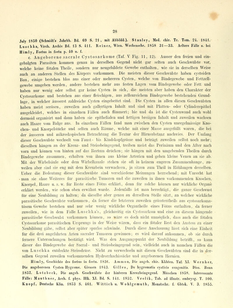 July 1850 (Schmidt's Jahrbb. Bd. 69 S. 21, mit Abbildd.). Stanley, Med. chir. Tr. Tom. 24. 1841.' Luschka, Virch. Archiv Bd. 13 S. 411. Reiner, Wien. Wochenschr. 1858 31—33. Aeltere Fälle s. bei Himly, Foetus in foetu p. 40 ii. f. c. Allgeborene sacrale Cystosarkome (Taf. V Fig. 11, 12). Ausser den freien und ein- gebalgten Parasiten kommen genau in derselben Gegend niclit gar selten auch Geschwülste vor, welche keine fötalen Theile, sondern nur neugebildete Gewebe enthalten, wie sie in derselben Weise auch an anderen Stellen des Körpers vorkommen. Die meisten dieser Geschwülste haben cystoiden Bau, einige bestehen blos aus einer oder mehreren Cysten, welche von Bindegewebe und Fettzell- gewebe umgeben werden, andere bestehen mehr aus festen Lagen vom Bindegewebe oder Fett und haben nur wenig oder selbst gar keine Cysten in sich, die meisten aber haben den Charakter der Cystosarkome und bestehen aus einer fleischigen, aus zellenreichem Bindegewebe bestehenden Grund- lage, in welcher äusserst zahlreiche Cysten eingebettet sind. Die Cysten in allen diesen Geschwülsten haben meist serösen, zuweilen auch gallertigen Inhalt und sind mit Platten- oder Cylinderepithel ausgekleidet, welches in einzelnen Fällen auch flimmert; hie und da ist die Cystenwand auch wohl dermoid organisirt und dann haben sie epithelialen und fettigen breiigen Inhalt und zuweilen wachsen auch Haare vom Balge aus. In einzelnen Fällen fand man zwischen den Cysten unregelmässige Kno- chen- und Knorpelstücke und selten auch Puiume, welche mit einer Masse ausgefüllt waren, die bei der äusseren und mikroskopischen Betrachtung die Textur der Hirnsubstanz nachwies. Der Umfang dieser Geschwülste wechselt von Faust- bis Kiudskopfgrösse und beträgt zuweilen selbst noch mehr; dieselben hängen an der Kreuz- und Steissbeingegend, treiben meist das Perinäum und den After nach vorn und können von hinten auf das Rectum drücken; sie hängen mit den umgebenden Theilen durch Bindegewebe zusammen, erhalten von ihnen aus kleine Arterien und geben kleine Venen an sie ab. Mit der Wirbelsäule oder dem Wirbelkanale stehen sie oft in keinem engeren Zusammenhange, zu- weilen aber sind sie eng mit dem Kreuzbein verwachsen, ja sitzen zum Theil in Höhlungen desselben. Ueber die Bedeutung dieser Geschwülste sind verschiedene Meinungen herrschend; mit Unrecht hat ■ man sie ohne Weiteres für parasitische Tumoren und die zuweilen in ihnen vorkommenden Knochen, Knorpel, Haare u. s. w. für Beste eines Fötus erklärt, denn für solche können nur wirkliche Organe erklärt werden, wie schon oben erwähnt wurde. Jedenfalls ist man berechtigt, die ganze Geschwust für eine Neubildung zu halten; da dieselbe aber genau an derselben Stelle sitzt, an welcher wirkliche parasitische Geschwülste vorkommen, da ferner die letzteren zuweilen grösstentheils aus cystosarkoma- tösem Gewebe bestehen und nur sehr wenig wirkliche Organtheile eines Fötus enthalten, da ferner zuweilen, wie in dem Falle Luschka's, gleichzeitig ein Cystosarkom und eine an diesem hängende parasitische Geschwulst vorkommen können, so wäre es doch nicht unmöglich, dass auch die fötalen Cystosarkome parasitischen Ursprungs in der Weise wären, dass ein fötaler Rest den Anstoss zu einer Neubildung gäbe, selbst aber später spurlos schwinde. Durch diese Anschauung lässt sich eine Einheit für die drei angeführten Arten sacraler Tumoren gewinnen; es wird darauf ankommen, ob sie durch fernere Untersuchungen bestätigt wird. Was den Ausgangspunkt der Neubildung betrifft, so kann dieser das Bindegewebe der Sacral- und Steissbeingegend sein, vielleicht auch in manchen Fällen die von Luschka entdeckte Steissdrüse. Nicht zu verwechseln mit diesen Geschwülsten sind die in der- selben Gegend zuweilen vorkommenden Hydrorrhachissäcke und angeborenen Hernien. Hiraly, Geschichte des foetus in foetu. 183*1. Ammon, Die angeb. chir. Kkhtcn. Taf. XI. Wem her, Die angeborenen Cysten-Hygronie. Giessen 1843. Gilles, De hygromatis cysticis congenitis. Diss. Bonn 1852. Lotzbeck, Die angeb. Geschwülste der hinteren Kreiizbeingegend. München 1858. Interessante Fälle: Mauthner, Arch. f. phys. Hlk. XI. Bd. S. 141. 1852. Vrolik, Tab. ad illustr. embryog. T. 100. Knopf, Deutsche Klin. 1853 S. 461. Wittich u. Wohlgemuth, Monatschr. f. Gbtsk. V. 3. 1855.