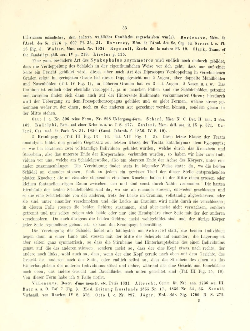 Individuum männliches, dem anderen weibliches Geschlecht zugeschrieben wurde). Bordenave, Me'm. de I'Acad. des Sc. 1776 p. 697 PI. 33, 34. Duverney, Mem. de l'Äcad. des Sc. Cop. bei Serres 1. c. PI. 16 Fig. 5. Walter, Mus. anat. Nr. 1634. Regnault, Ecarts de la nature PI. 19. Clark, Trans, of Ihe Cambridge phil. soc. IV p. 219. Licetus p. 135. Eine ganz besondere Ai-t des Synkeplialus asymmetros -wird endlich noch dadurch gebildet dass die ^'erdoppelung des Schädels in der eigenthümlicheu Weise vor sich geht, dass nur auf einer Seite ein Gesicht gebildet ^Yird, dieses aber nach Ai't des Diprosopus Verdoppelung in verschiedenen Graden zeigt; im geringsten Grade hat dieses Doppelgesicht nur- 2 Augen, aber doppelte Mundhöhlen und Nasenhöhlen (Taf. IV Fig. 1), in höheren Graden hat es 3 — 4 Augen, 2 Nasen u. s. w. Das Cranium ist einfach oder ebenfalls verdoppelt, ja in manchen Fällen sind die Schädelhöhleu getrennt mid zuweilen finden sich dann auch auf der Hinterseite Paidimente verkümmerter Ohren; hierdurch wird der Uebergang zu dem Prosopothoracopagus gebildet und es giebt Formen, welche streng ge- nommen weder zu der einen, noch zu der anderen Art gerechnet werden können, sondern genau in der Mitte stehen. Otto 1. c. Nr. 306 reine Form, Nr. 298 Uebergangsform. Scharf, Mise. N. C. Dec. II ann. 2 obs. 102. Rudolph!, Bern, auf einer Reise ii. s. w. I S. 177. Zaviani, Mem. dell. soc. it. IX p. 521. Ca- lori, Gaz. med. de Paris Nr. 31. 1856 (Canst. Jahrcsb. i. 1836. IV S. 10). 3. Kraniopagus (Taf. III Fig. 13 — 16. Taf. VIII Fig. 1—3). Diese letzte Klasse der Terata anadidyma bildet den geraden Gegensatz zur letzten Klasse der Terata katadidyma: dem Pygopagiis; so Wie bei letzterem zwei vollständige Indi\dduen gebildet wurden, welche durch das Kreuzbein und Steissbein, also das unterste Ende der Körperachse, verbunden wurden, so haben wir hier zwei Indi- viduen vor uns, welche am Schädelgewölbe, also am obersten Ende der Achse des Körpers, unter ein- ander zusammenhängen. Die Vereinigung findet stets in folgender Weise statt: da, wo die beiden Schädel an einander stossen, fehlt an jedem ein gewisser Theil der dieser Stelle entsprechenden platten Knochen; die an einander stossenden einzelnen Knochen haben in der Mitte einen grossen oder Ideinen foutanellenartigen Raum zwischen sich und sind sonst durch Nähte verbunden. Die harten Hirrdiäute der beiden Schädelhöhlen sind da, wo sie an einander stossen, entweder geschlossen und so die eine Schädelhöhle von der anderen, trotz der Lücke im Cranium, vollständig abgeschlossen, oder sie sind unter einander verschmolzen und die Lücke im Cranium wird nicht durch sie verschlossen; in diesem Falle stossen die beiden Gehirne zusammen, sind aber meist nicht verwachsen, sondern getrennt und nur selten zeigen sich beide oder nur eine Hemisphäre einer Seite mit der der anderen versclunolzen. Da auch übrigens die beiden Gehirne meist wohlgebildet sind und der übrige Körper jeder Seite regelmässig gebaut ist, so sind die Kraniopagi lebensfähig. Die Vereinigimg der Schädel findet am häufigsten am Scheitel statt, die beiden Individuen liegen dann in einer Linie und stossen mit der Mitte des Scheitels auf einander; die Lagerung ist aber selten ganz symmetrisch, so dass die Stirnbeine und Hinterhauptsbeine des einen Individumns genau auf die des anderen stiessen, sondern meist so, dass der eine Kopf etvfas nach rechts, der andere nach links, wohl auch so, dass, wenn der eine Kopf gerade nach oben mit dem Gesichte, das Gesicht des anderen nach der Seite, oder endlich selbst so, dass das Stirnbein des einen an das Hinterhauptsbein des anderen Individuums stösst und daher, während das eine Gesicht und Bauchfläche nach oben, das andere Gesicht und Bauchfläche nach unten gerichtet sind (Taf. IH Fig. 15, 16). Von dieser Form habe ich 9 Fälle notirt. VilleneuTe, Descr. d'une monstr. etc. Paris 1831. Albrecht, Comm. lit. Nrb. ann. 1736 ser. III. Baer a. a. 0. Taf 7 Fig. 3. Med. Zeitung Rnsslands 1855 Nr. 17, 1856 Nr. 34, 35. Sannie, Verhandl. von Haarlem IV S. 376. Otto 1. c. Nr. 297. Jäger, Med.-chir. Zig. 1799. II. S. 272. 5