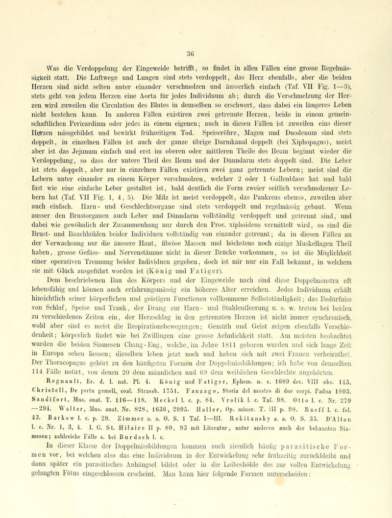 Was die Verdoppelung der Eingeweide betrifft, so findet in allen Fällen eine grosse Regelmäs- sigkeit statt. Die Luftwege und Lungen sind stets verdoppelt, das Herz ebenfalls, aber die beiden Herzen sind nicht selten unter einander verschmolzen und äusserlich einfach (Taf. VH Fig. 1—3), stets geht von jedem Herzen eine Aorta für jedes Individuum ab; durch die Verschmelzung der Her- zen wird zuweilen die Circulation des Blutes in demselben so erschwert, dass dabei ein längeres Leben nicht bestehen kann. In anderen Fällen existiren zwei getrennte Herzen, beide in einem gemein- schaftlichen Pericardium oder jedes in einem eigenen; auch in diesen Fällen ist zuweilen eins dieser Hea'zen missgebildet und bewirkt frühzeitigen Tod. Speiseröhre, Magen nnd Duodenum sind stets doppelt, in einzelnen Fällen ist auch der ganze übrige Darmkanal doppelt (bei Xiphopagus), meist aber ist das Jejunum einfach und erst im oberen oder mittleren Theile des Ileum beginnt wieder die Verdoppelung, so dass der untere Theil des Ileum und der Dünndarm stets doppelt sind. Die Leber ist stets doppelt, aber nur in einzelnen Fällen existiren zwei ganz getrennte Lebern; meist sind die Lebern unter einander zu einem Körper verschmolzen, welcher 2 oder 1 Gallenblase hat und bald fast wie eine einfache Leber gestaltet ist, bald deutlich die Form zweier seitlich verschmolzener Le- bern hat (Taf. YIl Fig. 1, 4, 5). Die Milz ist meist verdoppelt, das Pankreas ebenso, zuweilen aber auch einfach. Harn- und Geschlechtsorgane sind stets verdoppelt und regelmässig gebaut. Wenn ausser den Brustorganen auch Leber und Dünndarm vollständig verdoppelt und getrennt sind, und dabei wie gewöhnlich der Zusannnenhang nur durch den Proc. xiphoideus vermittelt wird, so sind die Brust- und Bauchhöhleu beider Individuen vollständig von einander getrennt; da in diesen Fällen an der Verwachsung mu- die äussere Haut, fibröse Massen und höchstens noch einige Muskellagen Theil haben, grosse Gefäss- und Nervenstänime nicht in dieser Brücke vorkommen, so ist die Möglichkeit einer operativen Trennung beider Individuen gegeben, doch ist mir nur ein Fall bekannt, in welchem sie mit Glück ausgeführt worden ist (König und Fatiger). Dem beschriebenen Bau des Körpers und der Eingeweide nach sind diese Doppelmonstra oft lebensfähig und können auch erfahrungsmässig ein höheres Alter erreichen. Jedes Individuum erhält hinsichtlich seiner körperlichen und geistigen Functionen vollkommene Selbstständigkeit; das Bedürfniss von Schlaf, Speise und Trank, der Drang zur Harn- und Stuhlentleerung u. s. w. treten bei beiden zu verschiedenen Zeiten ein, der Herzschlag in den getrennten Herzen ist nicht immer synchronisch, wohl aber sind es meist die Piespirationsbewegungen; Gemüth und Geist zeigen ebenfalls Verschie- denheit; körperlich findet wie bei Zwillingen eine grosse Aehnlichkeit statt. Am meisten beobachtet wurden die beiden Siamesen Chang-Eng, welche, im Jahre 1811 geboren wurden und sich lange Zeit in Europa sehen liessen; dieselben leben jetzt noch und haben sich mit zwei Frauen verheirathet. Der Thoracopagus gehört zu den häufigsten Formen der Doppelmissbildungen; ich habe von demselben 114 Fälle notirt, von denen 20 dem männlichen und 69 dem weiblichen Geschlechte angehörten. Regnault, Ec. d. 1. nat. PI. 4. König und Fatiger, Ephem. n. c. 1689 dec. VIII obs. 145. Christel], De paitu geniell.. coal. Strassb. 1751. Fanzag o, Stoiia del nioslro di diic coipi. Fadiia 1803. Sandifort, Mus. anat. T. 116—118. Mcckel 1. c. p. 84. Vrolik 1. c. Taf. 98. Otto 1. c. Nr. 279 —294. Walter, Mus. anat. Nr. 828, 1636, 2995. Haller, Op. minor. T. III p. 98. Rueff 1. c. fol. 43. Barkow 1. c. p. 29. Zimmer a. a. 0. S. 1 Taf. I—III. Rokitansky a. a. 0. S. 35. D'AIton 1. c. Nr. 1, 3, 4. I. G. St. Hilaire II p. 80, 93 mit Literatur, unter anderen auch der bekannten Sia- mesen; zahlreiche Fälle s. bei Burdach 1. c. In dieser Klasse der Doppelmissbildungen kommen auch ziemlich häufig parasitische For- men vor, bei welchen also das eine Individuum in der Entwickelung sehr frühzeitig zurückbleibt und dann später ein parasitisches Anhängsel bildet oder in die Leibeshöhle des zur vollen Entwickelung gelangten Fötus eingeschlossen erscheint. Mau kann hier folgende Formen unterscheiden;