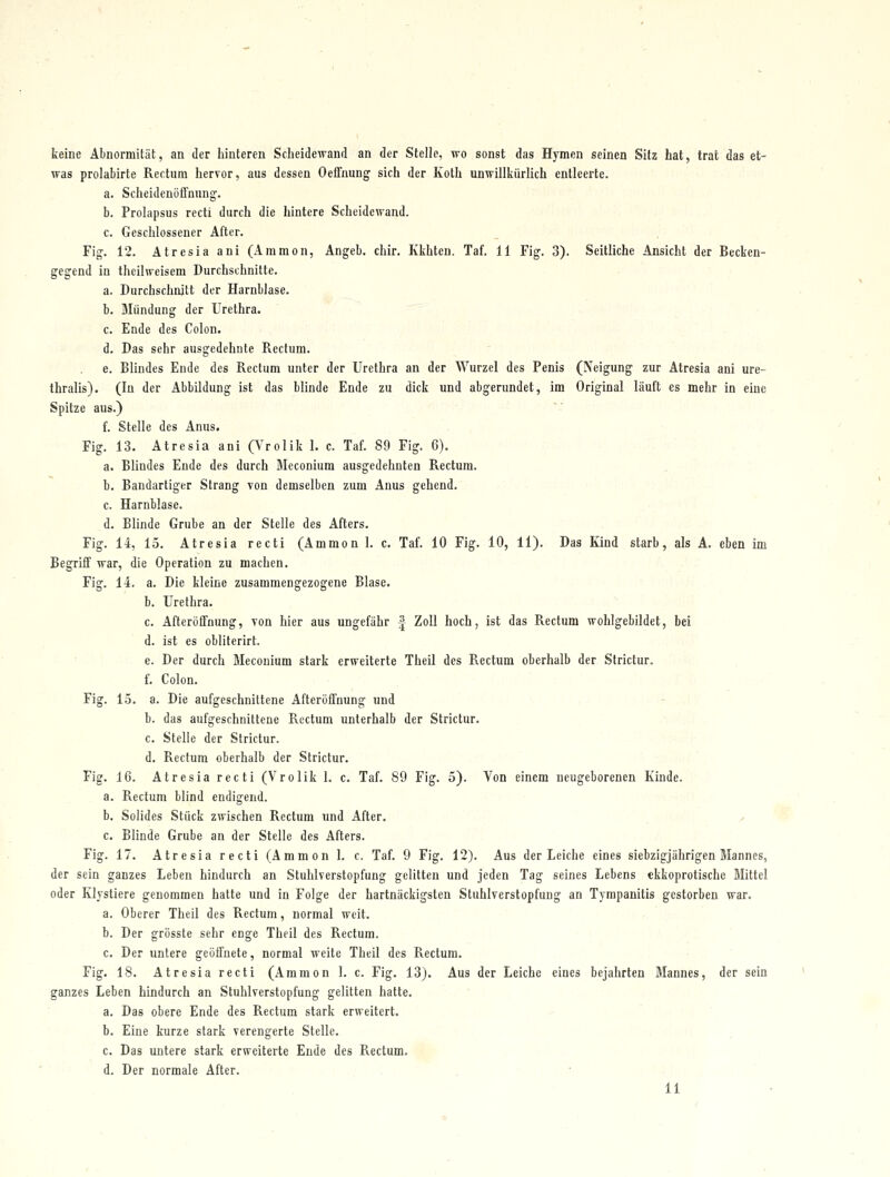 keine Abnormität, an der hinteren Scheidewand an der Stelle, wo sonst das Hymen seinen Sitz hat, trat das et- was prolabirte Rectum hervor, aus dessen Oeffnung sich der Koth unwillkürlich entleerte. a. Sclieidenöffüung. b. Prolapsus recti durch die hintere Scheidewand. c. Geschlossener After. Fig. 12. Atresia ani (Ammen, Angeb. chir, Kkhten. Taf. 11 Fig. 3). Seitliche Ansicht der Becken- gegend in thcilweisem Durchschnitte. a. Durchschnitt der Harnblase. b. Mündung der Urethra. c. Ende des Colon. d. Das sehr ausgedehnte Rectum. e. Blindes Ende des Rectum unter der Urethra an der Wurzel des Penis (Neigung zur Atresia ani ure- thralis). (lu der Abbildung ist das blinde Ende zu dick und abgerundet, im Original läuft es mehr in eine Spitze aus.) f. Stelle des Anus. Fig. 13. Atresia ani (Vrclik 1. c. Taf. 89 Fig. 6). a. Blindes Ende des durch Bleconium ausgedehnten Rectum. b. Bandartiger Strang von demselben zum Anus gehend. c. Harnblase. d. Blinde Grube an der Stelle des Afters. Fig. 14, 15. Atresia recti (Ammon 1. c. Taf. 10 Fig. 10, 11). Das Kind starb, als A. eben im Begriff war, die Operation zu machen. Fig. 11. a. Die kleine zusammengezogene Blase. b. Urethra. c. Afteröffnung, von hier aus ungefähr -| Zoll hoch, ist das Rectum wohlgebildet, bei d. ist es obliterirt. e. Der durch Meconium stark erweiterte Theil des Rectum oberhalb der Strictur. f. Colon. Fig. 15. a. Die aufgeschnittene Afterüffnung und ■ b. das aufgeschnittene Rectum unterhalb der Strictur. c. Stelle der Strictur. d. Rectum oberhalb der Strictur. Fig. 16. Atresia recti (Vrolik 1. c. Taf. 89 Fig. 5). Von einem neugeborenen Kinde. a. Rectum blind endigend. b. Solides Stück zwischen Rectum und After. / c. Blinde Grube an der Stelle des Afters. Fig. 17. Atresia recti (Ammon 1. c. Taf. 9 Fig. 12). Aus der Leiche eines siebzigjährigen Mannes, der sein ganzes Leben hindurch an Stuhlverstopfung gelitten und jeden Tag seines Lebens ekkoprotische Mittel oder Klystiere genommen hatte und in Folge der hartnäckigsten Stuhlverstopfung an Tympanitis gestorben war. a. Oberer Theil des Rectum, normal weit. b. Der grösste sehr enge Theil des Rectum. ' c. Der untere geöffnete, normal weite Theil des Rectum. Fig. 18. Atresia recti (Ammon 1. c. Fig. 13). Aus der Leiche eines bejahrten Mannes, der sein ganzes Leben hindurch an Stuhlverstopfung gelitten hatte. ' ' a. Das obere Ende des Rectum stark erweitert. .- ' , ' b. Eine kurze stark verengerte Stelle. . ■■ c. Das untere stark erweiterte Ende des Rectum. , d. Der normale After. , ■ . 11