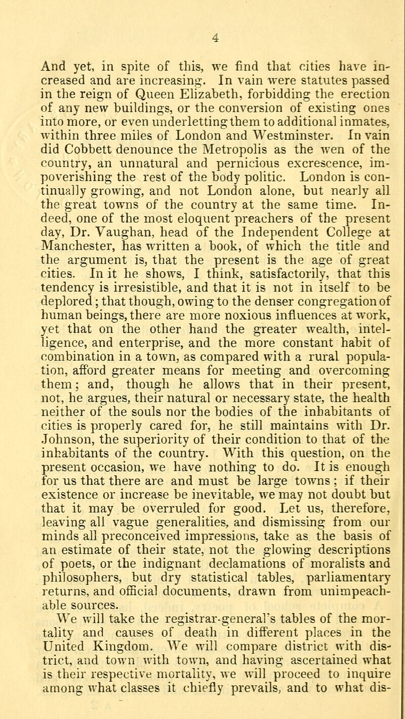 creased and are increasing. In vain were statutes passed in the reign of Queen Elizabeth, forbidding the erection of any new buildings, or the conversion of existing ones into more, or even underletting them to additional inmates, within three miles of London and Westminster. In vain did Cobbett denounce the Metropolis as the wen of the country, an unnatural and pernicious excrescence, im- poverishing the rest of the body politic. London is con- tinually growing, and not London alone, but nearly all the great towns of the country at the same time. In- deed, one of the most eloquent preachers of the present day, Dr. Vaughan, head of the Independent College at Manchester, has written a book, of which the title and the argument is, that the present is the age of great cities. In it he shows, I think, satisfactorily, that this tendency is irresistible, and that it is not in itself to be deplored; that though, owing to the denser congregation of human beings, there are more noxious influences at work, yet that on the other hand the greater wealth, intel- ligence, and enterprise, and the more constant habit of combination in a town, as compared with a rural popula- tion, afford greater means for meeting and overcoming them: and, though he allows that in their present, not, he argues, their natural or necessary state, the health neither of the souls nor the bodies of the inhabitants of cities is properly cared for, he still maintains with Dr. Johnson, the superiority of their condition to that of the inhabitants of the country. With this question, on the present occasion, we have nothing to do. It is enough for us that there are and must be large towns ; if their existence or increase be inevitable, we may not doubt but that it may be overruled for good. Let us, therefore, leaving all vague generalities, and dismissing from our minds all preconceived impressions, take as the basis of an estimate of their state, not the glowing descriptions of poets, or the indignant declamations of moralists and philosophers, but dry statistical tables, parliamentary returns, and official documents, drawn from unimpeach- able sources. We will take the registrar-general's tables of the mor- tality and causes of death in different places in the United Kingdom. We will compare district with dis- trict, and town with town, and having ascertained what is their respective mortality, we will proceed to inquire among what classes it chiefly prevails, and to what dis-