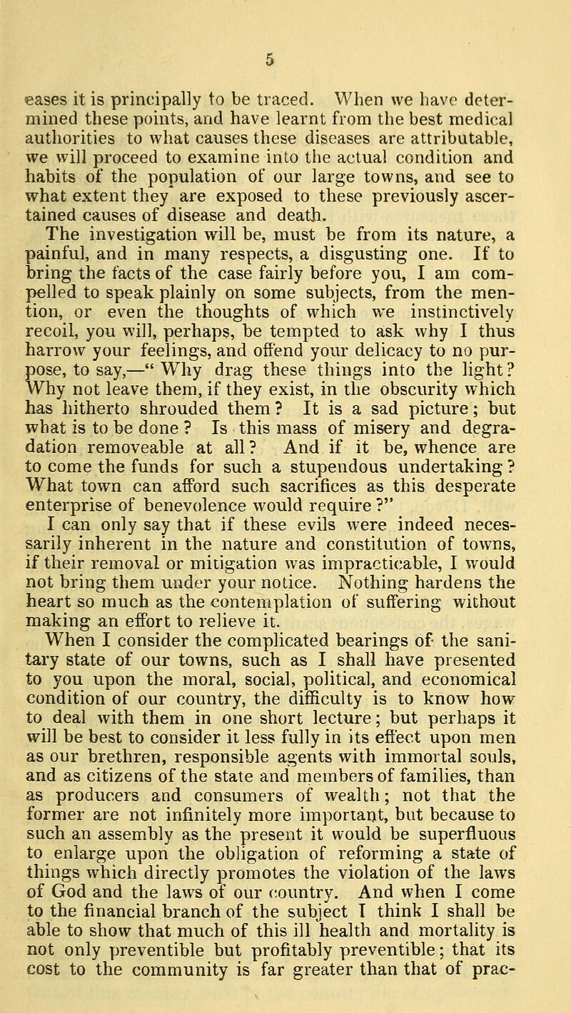 eases it is principally to be traced. When we have deter- mined these points, and have learnt from the best medical authorities to what causes these diseases are attributable, we will proceed to examine into the actual condition and habits of the population of our large towns, and see to what extent they are exposed to these previously ascer- tained causes of disease and death. The investigation will be, must be from its nature, a painful, and in many respects, a disgusting one. If to bring the facts of the case fairly before you, I am com- pelled to speak plainly on some subjects, from the men- tion, or even the thoughts of which we instinctively recoil, you will, perhaps, be tempted to ask why I thus harrow your feelings, and offend your delicacy to no pur- pose, to say,— Why drag these things into the light ? Why not leave them, if they exist, in the obscurity which has hitherto shrouded them? It is a sad picture; but what is to be done ? Is this mass of misery and degra- dation removeable at all ? And if it be, whence are to come the funds for such a stupendous undertaking ? What town can afford such sacrifices as this desperate enterprise of benevolence would require ? I can only say that if these evils were indeed neces- sarily inherent in the nature and constitution of towns, if their removal or mitigation was impracticable, I would not bring them under your notice. Nothing hardens the heart so much as the contemplation of suffering without making an effort to relieve it. When I consider the complicated bearings of the sani- tary state of our towns, such as I shall have presented to you upon the moral, social, political, and economical condition of our country, the difficulty is to know how to deal with them in one short lecture; but perhaps it will be best to consider it less fully in its effect upon men as our brethren, responsible agents with immortal souls, and as citizens of the state and members of families, than as producers and consumers of wealth; not that the former are not infinitely more important, but because to such an assembly as the present it would be superfluous to enlarge upon the obligation of reforming a state of things which directly promotes the violation of the laws of God and the laws of our country. And when I come to the financial branch of the subject T think I shall be able to show that much of this ill health and mortality is not only preventible but profitably preventible; that its cost to the community is far greater than that of prac-