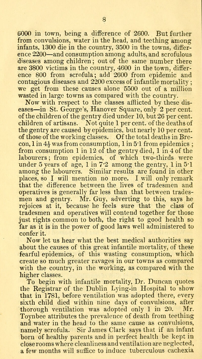 6000 in town, being a difference of 2600. But further from convulsions, water in the head, and teething among infants, 1300 die in the country, 3500 in the towns, differ- ence 2200—and consumption among adults, and scrofulous diseases among children; out of the same number there are 3800 victims in the country, 4600 in the town, differ- ence 800 from scrofula; add 2600 from epidemic and contagious diseases and 2200 excess of infantile mortality ; we get from these causes alone 5500 out of a million wasted in large towns as compared with the country. Now with respect to the classes afflicted by these dis- eases—in St. George's, Hanover Square, only 2 per cent, of the children of the gentry died under 10, but 26 per cent, children of artisans. Not quite 1 per cent, of the deaths of the gentry are caused by epidemics, but nearly 10 per cent, of those of the working classes. Of the total deaths in Bre- con, 1 in 4^ was from consumption, 1 in 51 from epidemics ; from consumption 1 in 12 of the gentry died, 1 in 4 of the labourers; from epidemics, of which two-thirds were under 5 years of age, 1 in 7*2 among the gentry, 1 in 5-1 among the labourers. Similar results are found in other places, so I will mention no more. I will only remark that the difference between the lives of tradesmen and operatives is generally far less than that between trades- men and gentry. Mr. Guy, adverting to this, says he rejoices at it, because he feels sure that the class of tradesmen and operatives will contend together for those just rights common to both, the right to good health so far as it is in the power of good laws well administered to confer it. Now let us hear what the best medical authorities say about the causes of this great infantile mortality, of these fearful epidemics, of this wasting consumption, which create so much greater ravages in our towns as compared with the country, in the working, as compared with the higher classes. To begin with infantile mortality, Dr. Duncan quotes the Registrar of the Dublin Lying-in Hospital to show that in 1781, before ventilation was adopted there, every sixth child died within nine days of convulsions, after thorough ventilation was adopted only 1 in 20. Mr. Toynbee attributes the prevalence of death from teething and water in the head to the same cause as convulsions, namely scrofula. Sir James Clark says that if an infant born of healthy parents and in perfect health be kept in close rooms where cleanliness and ventilation are neglected, a few months will suffice to induce tuberculous cachexia