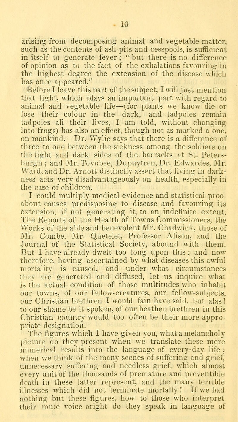 arising from decomposing animal and vegetable matter, such as the contents of ash-pits and cesspools, is sufficient in itself to generate fever: but there is no difference of opinion as to the fact of the exhalations favouring in the highest degree the extension of the disease which has once appeared.'* Before I leave this part of the subject, I will just mention that light, which plays an important part with regard to animal and vegetable life—(for plants we know die or lose their colour in the dark, and tadpoles remain tadpoles all their lives, I am told, without changing into frogs) has also an effect, though not as marked a one, on mankind. Dr. Wylie says that there is a difference of three to one between the sickness among the soldiers on the light and dark sides of the barracks at St. Peters- burgh ; and Mr. Toynbee, Dupuytren, Dr. Edwardes, Mr. Ward, and Dr. Arnott distinctly assert that living in dark- ness acts very disadvantageously on health, especially in the case of children. I could multiply medical evidence and statistical proo about causes predisposing to disease and favouring its extension, if not generating it, to an indefinite extent. The Reports of the Health of Towns Commissioners, the Works of the able and benevolent Mr. Chadwick, those of Mr. Combe, Mr. Quetelet, Professor Alison, and the Journal of the Statistical Society, abound with them. But I have already dwelt too long upon this ; and now therefore, having ascertained by what diseases this awful mortality is caused, and under what circumstances they are generated and diffused, let us inquire what is the actual condition of those multitudes who inhabit our towns, of our fellow-creatures, our fellow-subjects, our Christian brethren I would fain have said, but alas! to our shame be it spoken, of our heathen brethren in this Christian country would too often be their more appro- priate designation. The figures which I have given you, what a melanchol y picture do they present when we translate these mere numerical results into the language of every-day life ; when we think of the many scenes of suffering and grief, unnecessary suffering and needless grief, which almost every unit of the thousands of premature and preventive death in these latter represent, and the many terrible illnesses which did not terminate mortally ! If we had nothing but these figures, how to those who interpret their mute voice aright do they speak in language of