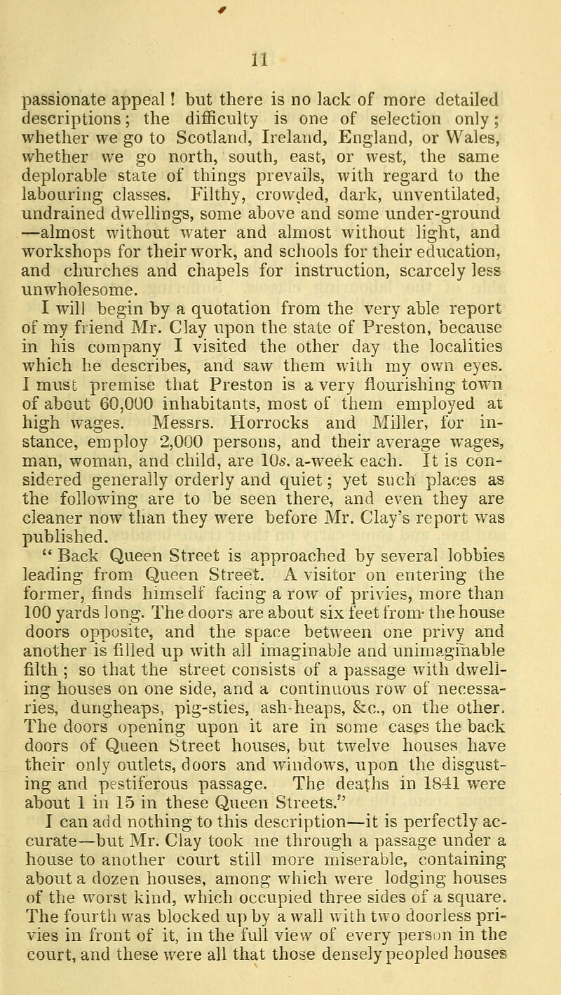 passionate appeal! but there is no lack of more detailed descriptions; the difficulty is one of selection only; whether we go to Scotland, Ireland, England, or Wales, whether we go north, south, east, or west, the same deplorable state of things prevails, with regard to the labouring classes. Filthy, crowded, dark, unventilated, undrained dwellings, some above and some under-ground —almost without water and almost without light, and workshops for their work, and schools for their education, and churches and chapels for instruction, scarcely less unwholesome. I will begin by a quotation from the very able report of my friend Mr. Clay upon the state of Preston, because in his company I visited the other day the localities which he describes, and saw them with my own eyes. I must premise that Preston is a very flourishing town of about 60,000 inhabitants, most of them employed at high wages. Messrs. Horrocks and Miller, for in- stance, employ 2,000 persons, and their average wages, man, woman, and child, are 10s. a-week each. It is con- sidered generally orderly and quiet; yet such places as the following are to be seen there, and even they are cleaner now than they were before Mr. Clay's report was published.  Back Queen Street is approached by several lobbies leading from Queen Street. A visitor on entering the former, finds himself facing a row of privies, more than 100 yards long. The doors are about six feet from- the house doors opposite, and the space between one privy and another is filled up with all imaginable and unimaginable filth ; so that the street consists of a passage with dwell- ing houses on one side, and a continuous row of necessa- ries, dungheaps, pig-sties, ash-heaps, &c, on the other, The doors opening upon it are in some cases the back doors of Queen Street houses, but twelve houses have their only outlets, doors and windows, upon the disgust- ing and pestiferous passage. The deaths in 1841 were about 1 in 15 in these Queen Streets/' I can add nothing to this description—it is perfectly ac- curate—but Mr. Clay took me through a passage under a house to another court still more miserable, containing about a dozen houses, among which were lodging houses of the worst kind, which occupied three sides of a square. The fourth was blocked up by a wall with two doorless pri- vies in front of it, in the full view of every person in the court, and these were all that those densely peopled houses
