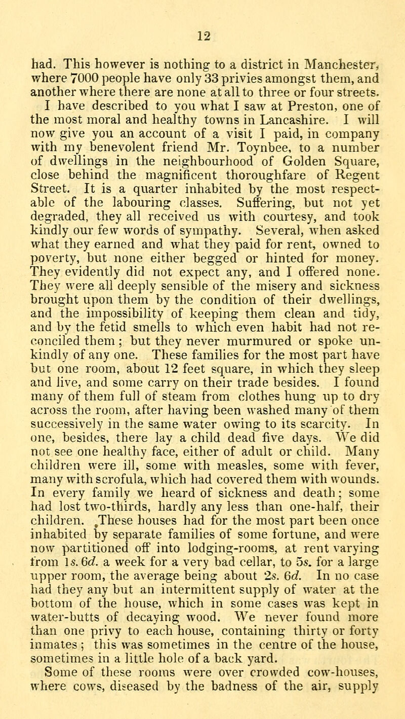 had. This however is nothing to a district in Manchester, where 7000 people have only 33 privies amongst them, and another where there are none at all to three or four streets. I have described to you what I saw at Preston, one of the most moral and healthy towns in Lancashire. I will now give you an account of a visit I paid, in company with my benevolent friend Mr. Toynbee, to a number of dwellings in the neighbourhood of Golden Square, close behind the magnificent thoroughfare of Regent Street. It is a quarter inhabited by the most respect- able of the labouring classes. Suffering, but not yet degraded, they all received us with courtesy, and took kindly our few words of sympathy. Several, when asked what they earned and what they paid for rent, owned to poverty, but none either begged or hinted for money. They evidently did not expect any, and I offered none. They were all deeply sensible of the misery and sickness brought upon them by the condition of their dwellings, and the impossibility of keeping them clean and tidy, and by the fetid smells to which even habit had not re- conciled them; but they never murmured or spoke un- kindly of any one. These families for the most part have but one room, about 12 feet square, in which they sleep and live, and some carry on their trade besides. I found many of them full of steam from clothes hung up to dry across the room, after having been washed many of them successively in the same water owing to its scarcity. In one, besides, there lay a child dead five days. We did not see one healthy face, either of adult or child. Many children were ill, some with measles, some with fever, many with scrofula, which had covered them with wounds. In every family we heard of sickness and death; some had lost two-thirds, hardly any less than one-half, their children. .These houses had for the most part been once inhabited by separate families of some fortune, and were now partitioned off into lodging-rooms, at rent varying from Is. 6d. a week for a very bad cellar, to 5s. for a large upper room, the average being about 2s. 6d. In no case had they any but an intermittent supply of water at the bottom of the house, which in some cases was kept in water-butts of decaying wood. We never found more than one privy to each house, containing thirty or forty inmates ; this was sometimes in the centre of the house, sometimes in a little hole of a back yard. Some of these rooms were over crowded cow-houses, where cows, diseased by the badness of the air, supply