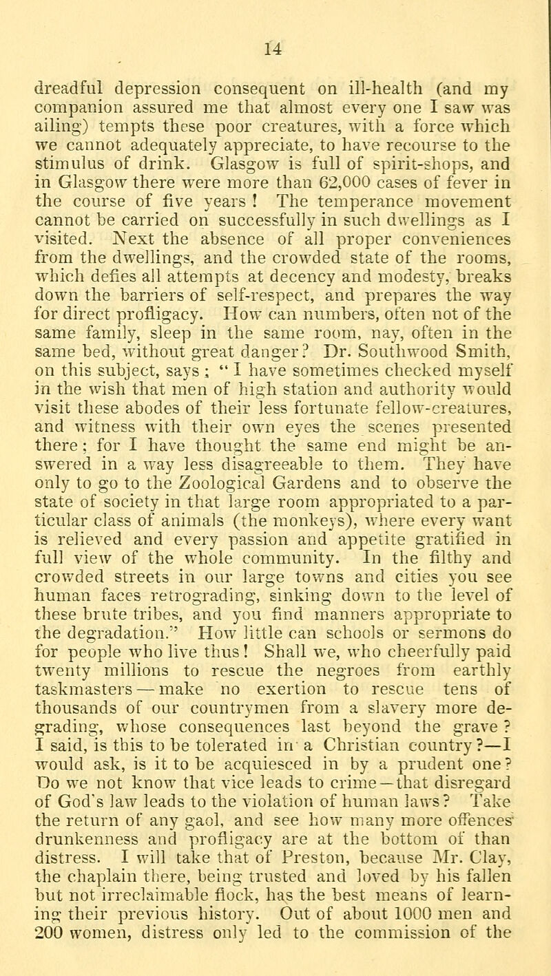dreadful depression consequent on ill-health (and my companion assured me that almost every one I saw was ailing) tempts these poor creatures, with a force which we cannot adequately appreciate, to have recourse to the stimulus of drink. Glasgow is full of spirit-shops, and in Glasgow there were more than 62,000 cases of fever in the course of five years ! The temperance movement cannot be carried on successfully in such dwellings as I visited. Next the absence of all proper conveniences from the dwellings, and the crowded state of the rooms, which defies all attempts at decency and modesty, breaks down the barriers of self-respect, and prepares the way for direct profligacy. How can numbers, often not of the same family, sleep in the same room, nay, often in the same bed, without great danger? Dr. Southwood Smith, on this subject, says -a  I have sometimes checked myself in the wish that men of high station and authority would visit these abodes of their less fortunate fellow-creatures, and witness with their own eyes the scenes presented there; for I have thought the same end might be an- swered in a way less disagreeable to them. They have only to go to the Zoological Gardens and to observe the state of society in that large room appropriated to a par- ticular class of animals (the monkeys), where every want is relieved and every passion and appetite gratified in full view of the whole community. In the filthy and crowded streets in our large towns and cities you see human faces retrograding, sinking down to the level of these brute tribes, and you find manners appropriate to the degradation. How little can schools or sermons do for people who live thus! Shall we, who cheerfully paid twenty millions to rescue the negroes from earthly taskmasters — make no exertion to rescue tens of thousands of our countrymen from a slavery more de- grading, whose consequences last beyond the grave ? I said, is this to be tolerated in a Christian country?—I would ask, is it to be acquiesced in by a prudent one ? Do we not know that vice leads to crime —that disregard of God's law leads to the violation of human laws? Take the return of any gaol, and see how many more offences drunkenness and profligacy are at the bottom of than distress. I will take that of Preston, because Mr. Clay, the chaplain there, being trusted and loved by his fallen but not irreclaimable flock, has the best means of learn- ing their previous history. Out of about 1000 men and 200 women, distress only led to the commission of the