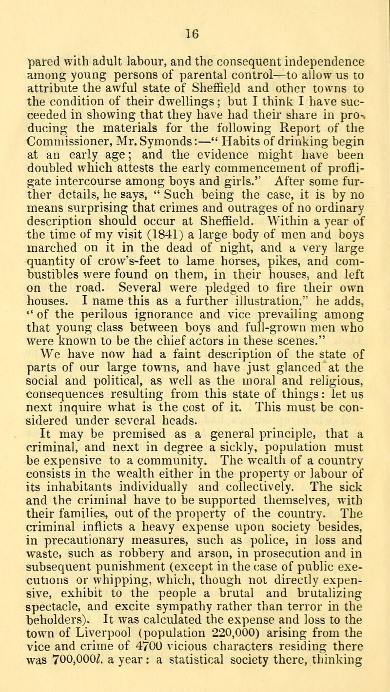 pared with adult labour, and the consequent independence among young persons of parental control—to allow us to attribute the awful state of Sheffield and other towns to the condition of their dwellings; but I think I have suc- ceeded in showing that they have had their share in pro-, ducing the materials for the following Report of the Commissioner, Mr. Symonds:— Habits of drinking begin at an early age; and the evidence might have been doubled which attests the early commencement of profli- gate intercourse among boys and girls. After some fur- ther details, he says, Such being the case, it is by no means surprising that crimes and outrages of no ordinary description should occur at Sheffield. Within a year of the time of my visit (1841) a large body of men and boys marched on it in the dead of night, and a very large quantity of crow's-feet to lame horses, pikes, and com- bustibles were found on them, in their houses, and left on the road. Several were pledged to fire their own houses. I name this as a further illustration, he adds, of the perilous ignorance and vice prevailing among that young class between boys and full-grown men who were known to be the chief actors in these scenes. We have now had a faint description of the state of parts of our large towns, and have just glanced at the social and political, as well as the moral and religious, consequences resulting from this state of things: let us next inquire what is the cost of it. This must be con- sidered under several heads. It may be premised as a general principle, that a criminal, and next in degree a sickly, population must be expensive to a community. The wealth of a country consists in the wealth either in the property or labour of its inhabitants individually and collectively. The sick and the criminal have to be supported themselves, with their families, out of the property of the country. The criminal inflicts a heavy expense upon society besides, in precautionary measures, such as police, in loss and waste, such as robbery and arson, in prosecution and in subsequent punishment (except in the case of public exe- cutions or whipping, which, though not directly expen- sive, exhibit to the people a brutal and brutalizing spectacle, and excite sympathy rather than terror in the beholders). It was calculated the expense and loss to the town of Liverpool (population 220,000) arising from the vice and crime of 4700 vicious characters residing there was 700,000^. a year: a statistical society there, thinking