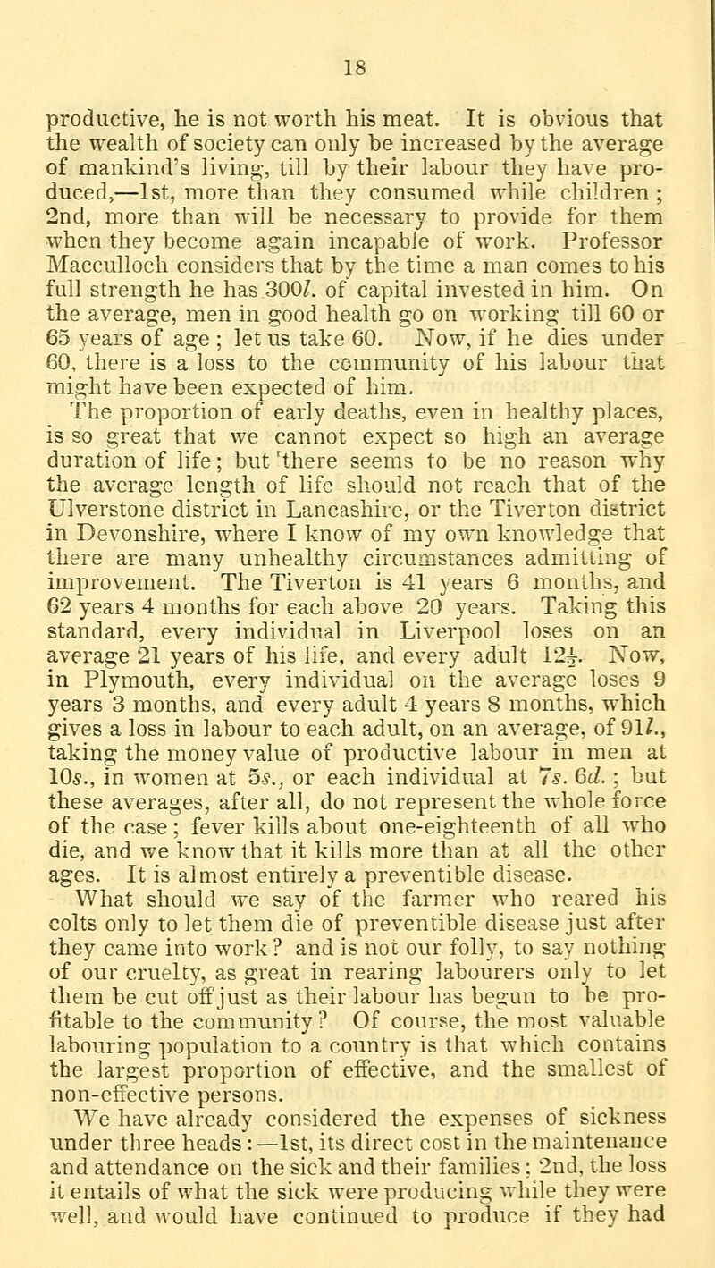 productive, he is not worth his meat. It is obvious that the wealth of society can only be increased by the average of mankind's living, till by their labour they have pro- duced,—1st, more than they consumed while children ; 2nd, more than will be necessary to provide for them when they become again incapable of work. Professor Macculloch considers that by the time a man comes to his full strength he has 300/. of capital invested in him. On the average, men in good health go on working till 60 or 65 years of age ; let us take 60. Now, if he dies under 60, there is a loss to the community of his labour that might have been expected of him, The proportion of early deaths, even in healthy places, is so great that we cannot expect so high an average duration of life; but'there seems to be no reason why the average length of life should not reach that of the Ulverstone district in Lancashire, or the Tiverton district in Devonshire, where I know of my own knowledge that there are many unhealthy circumstances admitting of improvement. The Tiverton is 41 years 6 months, and 62 years 4 months for each above 20 years. Taking this standard, every individual in Liverpool loses on an average 21 years of his life, and every adult 12^ Now, in Plymouth, every individual on the average loses 9 years 3 months, and every adult 4 years 8 months, which gives a loss in labour to each adult, on an average, of 91/., taking the money value of productive labour in men at 10*., in women at 5s., or each individual at 7s. 6d. ; but these averages, after all, do not represent the whole force of the case; fever kills about one-eighteenth of all who die, and we know that it kills more than at all the other ages. It is almost entirely a preventible disease. What should we say of the farmer who reared his colts only to let them die of preventible disease just after they came into work ? and is not our folly, to say nothing of our cruelty, as great in rearing labourers only to let them be cut off just as their labour has begun to be pro- fitable to the community? Of course, the most valuable labouring population to a country is that which contains the largest proportion of effective, and the smallest of non-effective persons. We have already considered the expenses of sickness under three heads :—1st, its direct cost in the maintenance and attendance on the sick and their families; 2nd, the loss it entails of what the sick were producing while they were well, and would have continued to produce if they had