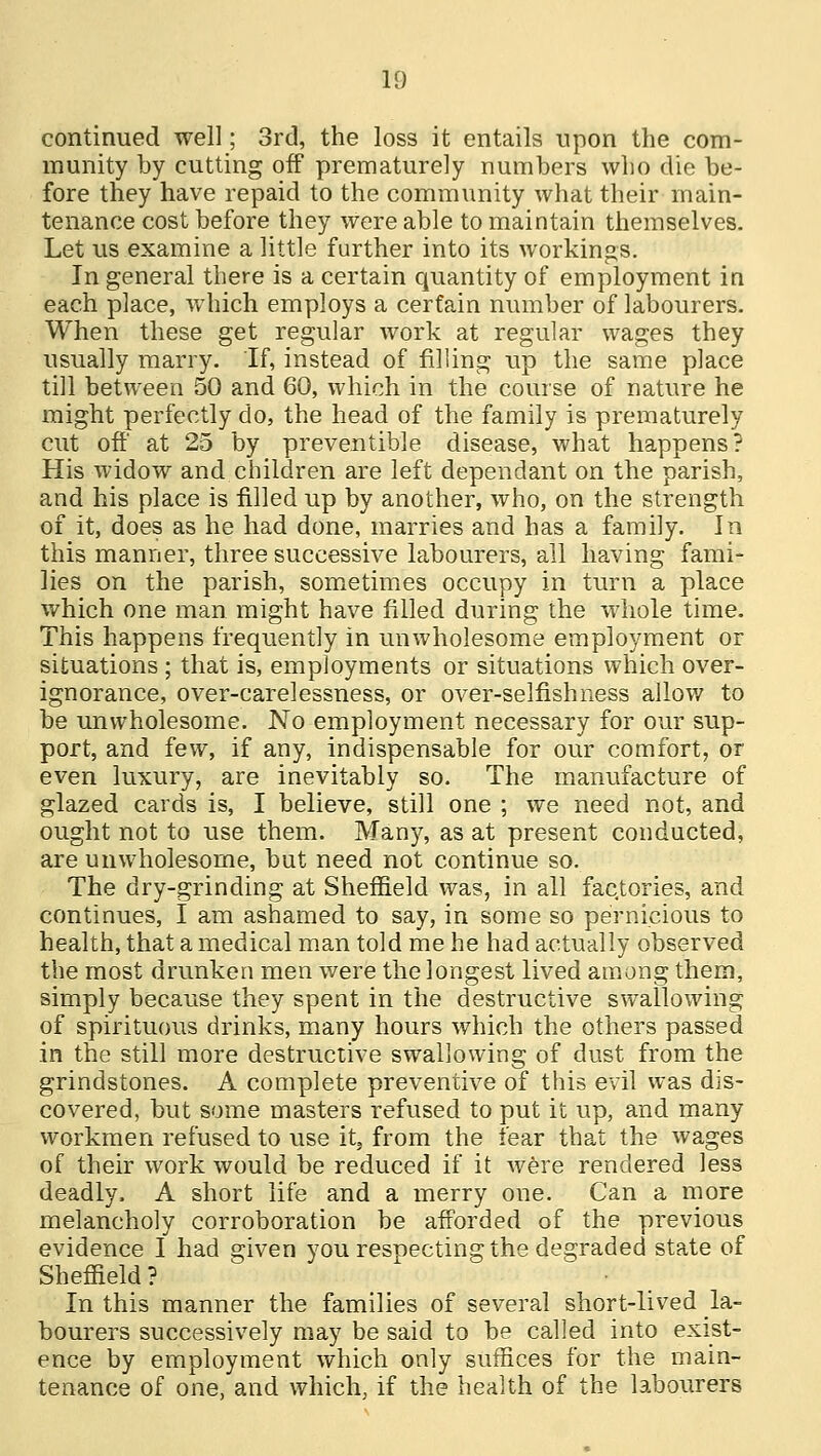 continued well; 3rd, the loss it entails upon the com- munity by cutting off prematurely numbers who die be- fore they have repaid to the community what their main- tenance cost before they were able to maintain themselves. Let us examine a little further into its workings. In general there is a certain quantity of employment in each place, which employs a certain number of labourers. When these get regular work at regular wages they usually marry. If, instead of filling up the same place till between 50 and 60, which in the course of nature he might perfectly do, the head of the family is prematurely cut off at 25 by preventable disease, what happens? His widow and children are left dependant on the parish, and his place is filled up by another, who, on the strength of it, does as he had done, marries and has a family. In this manner, three successive labourers, all having fami- lies on the parish, sometimes occupy in turn a place which one man might have filled during the whole time. This happens frequently in unwholesome employment or situations ; that is, employments or situations which over- ignorance, over-carelessness, or over-selfishness allow to be unwholesome. No employment necessary for our sup- port, and few, if any, indispensable for our comfort, or even luxury, are inevitably so. The manufacture of glazed cards is, I believe, still one ; we need not, and ought not to use them. Many, as at present conducted, are unwholesome, but need not continue so. The dry-grinding at Sheffield was, in all factories, and continues, I am ashamed to say, in some so pernicious to health, that a medical man told me he had actually observed the most drunken men were the longest lived among them, simply because they spent in the destructive swallowing of spirituous drinks, many hours which the others passed in the still more destructive swallowing of dust from the grindstones. A complete preventive of this evil was dis- covered, but some masters refused to put it up, and many workmen refused to use it5 from the fear that the wages of their work would be reduced if it were rendered less deadly. A short life and a merry one. Can a more melancholy corroboration be afforded of the previous evidence I had given you respecting the degraded state of Sheffield? In this manner the families of several short-lived la- bourers successively may be said to be called into exist- ence by employment which only suffices for the main- tenance of one, and which, if the health of the labourers