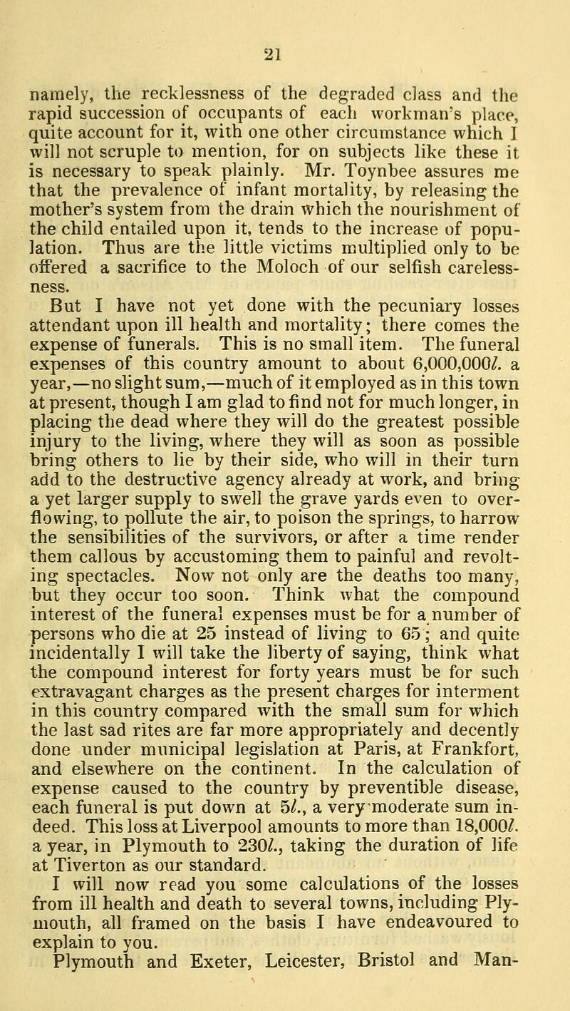 namely, the recklessness of the degraded class and the rapid succession of occupants of each workman's place, quite account for it, with one other circumstance which I will not scruple to mention, for on subjects like these it is necessary to speak plainly. Mr. Toynbee assures me that the prevalence of infant mortality, by releasing the mother's system from the drain which the nourishment of the child entailed upon it, tends to the increase of popu- lation. Thus are the little victims multiplied only to be offered a sacrifice to the Moloch of our selfish careless- ness. But I have not yet done with the pecuniary losses attendant upon ill health and mortality; there comes the expense of funerals. This is no small item. The funeral expenses of this country amount to about 6,000,000/. a year,—no slight sum,—much of it employed as in this town at present, though I am glad to find not for much longer, in placing the dead where they will do the greatest possible injury to the living, where they will as soon as possible bring others to lie by their side, who will in their turn add to the destructive agency already at work, and bring a yet larger supply to swell the grave yards even to over- flowing, to pollute the air, to poison the springs, to harrow the sensibilities of the survivors, or after a time render them callous by accustoming them to painful and revolt- ing spectacles. Now not only are the deaths too many, but they occur too soon. Think what the compound interest of the funeral expenses must be for a number of persons who die at 25 instead of living to 65; and quite incidentally I will take the liberty of saying, think what the compound interest for forty years must be for such extravagant charges as the present charges for interment in this country compared with the small sum for which the last sad rites are far more appropriately and decently done under municipal legislation at Paris, at Frankfort, and elsewhere on the continent. In the calculation of expense caused to the country by preventible disease, each funeral is put down at 5/., a verymoderate sum in- deed. This loss at Liverpool amounts to more than 18,000/. a year, in Plymouth to 230/., taking the duration of life at Tiverton as our standard. I will now read you some calculations of the losses from ill health and death to several towns, including Ply- mouth, all framed on the basis I have endeavoured to explain to you. Plymouth and Exeter, Leicester, Bristol and Man-