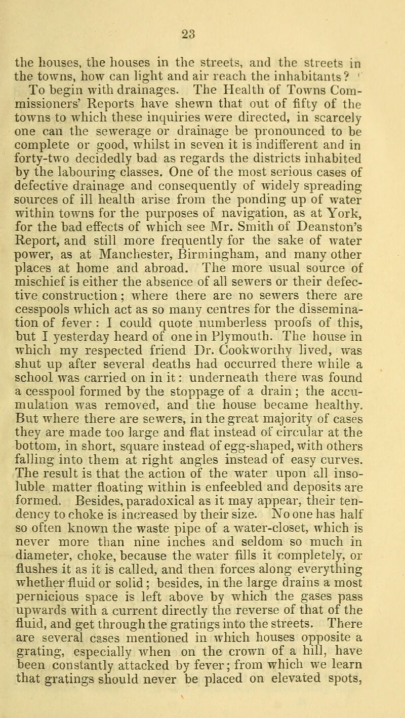 the houses, the houses in the streets, and the streets in the towns, how can light and air reach the inhabitants? ' To begin with drainages. The Health of Towns Com- missioners' Reports have shewn that out of fifty of the towns to which these inquiries were directed, in scarcely one can the sewerage or drainage be pronounced to be complete or good, whilst in seven it is indifferent and in forty-two decidedly bad as regards the districts inhabited by the labouring classes. One of the most serious cases of defective drainage and consequently of widely spreading sources of ill health arise from the ponding up of water within towns for the purposes of navigation, as at York, for the bad effects of which see Mr. Smith of Deanston's Report, and still more frequently for the sake of water power, as at Manchester, Birmingham, and many other places at home and abroad. The more usual source of mischief is either the absence of all sewers or their defec- tive construction; where there are no sewers there are cesspools which act as so many centres for the dissemina- tion of fever : I could quote numberless proofs of this, but I yesterday heard of one in Plymouth. The house in which my respected friend Dr. Cookworthy lived, was shut up after several deaths had occurred there while a school was carried on in it: underneath there was found a cesspool formed by the stoppage of a drain ; the accu- mulation was removed, and the house became healthy. But where there are sewers, in the great majority of cases they are made too large and flat instead of circular at the bottom, in short, square instead of egg-shaped, with others falling into them at right angles instead of easy curves. The result is that the action of the water upon all inso- luble matter floating within is enfeebled and deposits are formed. Besides, paradoxical as it may appear, their ten- dency to choke is increased by their size. No one has half so often known the waste pipe of a water-closet, which is never more than nine inches and seldom so much in diameter, choke, because the water fills it completely, or flushes it as it is called, and then forces along everything whether fluid or solid; besides, in the large drains a most pernicious space is left above by which the gases pass upwards with a current directly the reverse of that of the fluid, and get through the gratings into the streets. There are several cases mentioned in which houses opposite a grating, especially when on the crown of a hill, have been constantly attacked by fever; from which we learn that gratings should never be placed on elevated spots,