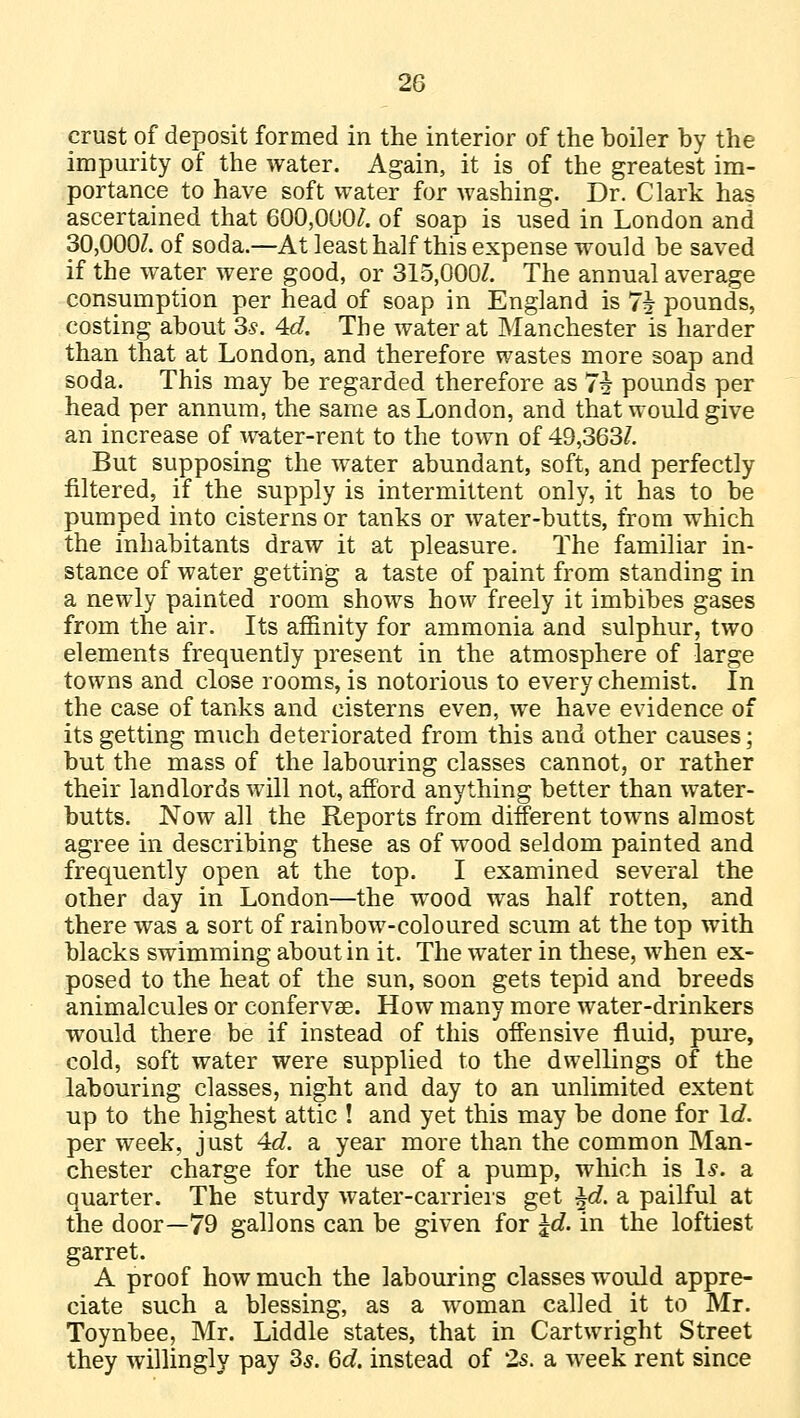 crust of deposit formed in the interior of the boiler by the impurity of the water. Again, it is of the greatest im- portance to have soft water for washing. Dr. Clark has ascertained that 600,000/. of soap is used in London and 30,000/. of soda.—At least half this expense would be saved if the water were good, or 315,0007. The annual average consumption per head of soap in England is *1\ pounds, costing about 3s. 4d. The water at Manchester is harder than that at London, and therefore wastes more soap and soda. This may be regarded therefore as 7i pounds per head per annum, the same as London, and that would give an increase of water-rent to the town of 49,363/. But supposing the water abundant, soft, and perfectly filtered, if the supply is intermittent only, it has to be pumped into cisterns or tanks or water-butts, from which the inhabitants draw it at pleasure. The familiar in- stance of water getting a taste of paint from standing in a newly painted room shows how freely it imbibes gases from the air. Its affinity for ammonia and sulphur, two elements frequently present in the atmosphere of large towns and close rooms, is notorious to every chemist. In the case of tanks and cisterns even, we have evidence of its getting much deteriorated from this and other causes; but the mass of the labouring classes cannot, or rather their landlords will not, afford anything better than water- butts. Now all the Reports from different towns almost agree in describing these as of wood seldom painted and frequently open at the top. I examined several the other day in London—the wood was half rotten, and there was a sort of rainbow-coloured scum at the top with blacks swimming about in it. The water in these, when ex- posed to the heat of the sun, soon gets tepid and breeds animalcules or confervse. How many more water-drinkers would there be if instead of this offensive fluid, pure, cold, soft water were supplied to the dwellings of the labouring classes, night and day to an unlimited extent up to the highest attic ! and yet this may be done for Id. per week, just 4d. a year more than the common Man- chester charge for the use of a pump, which is Is. a quarter. The sturdy water-carriers get ±d. a pailful at the door—79 gallons can be given for %d. in the loftiest garret. A proof how much the labouring classes would appre- ciate such a blessing, as a woman called it to Mr. Toynbee, Mr. Liddle states, that in Cartwright Street they willingly pay 3s. Qd. instead of 2s. a week rent since