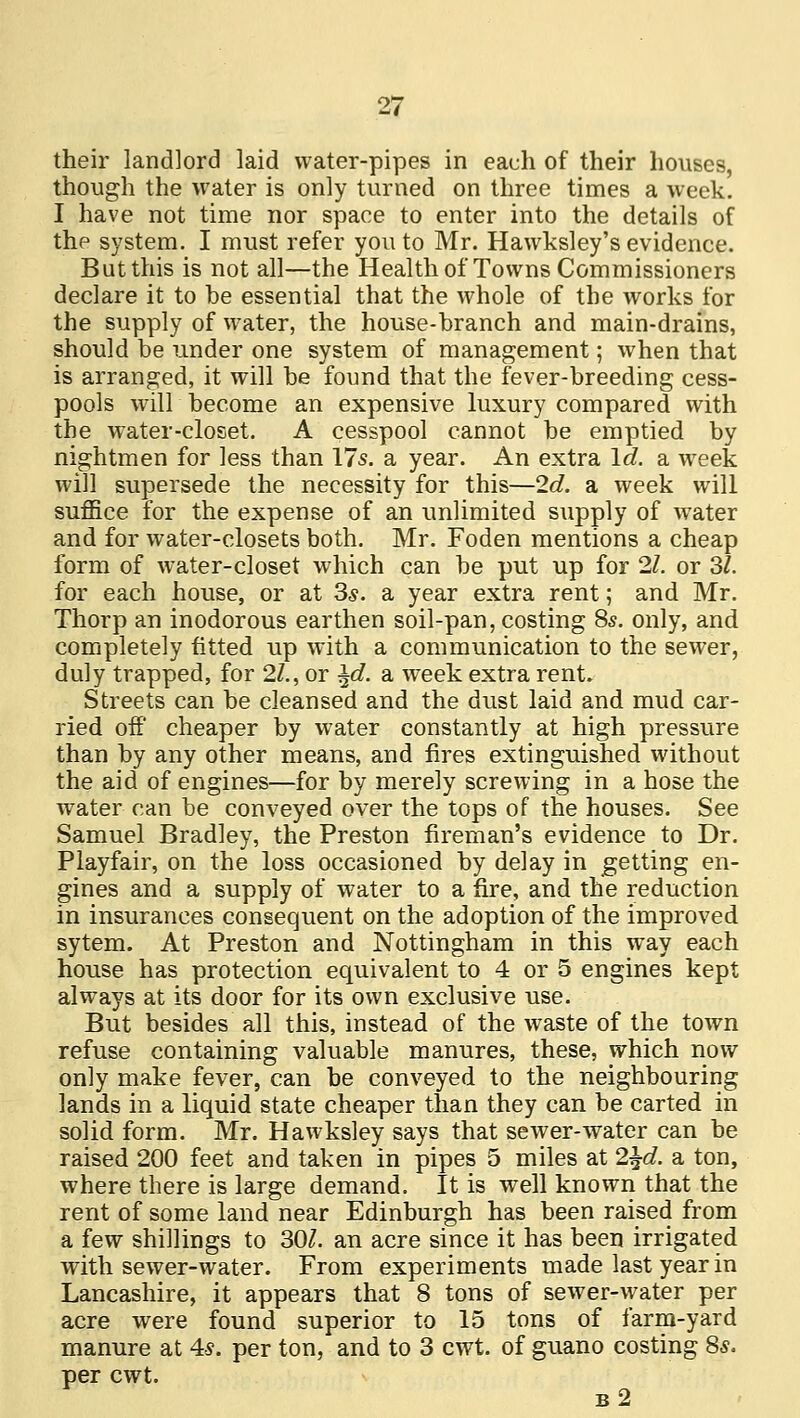 their landlord laid water-pipes in each of their houses, though the water is only turned on three times a week. I have not time nor space to enter into the details of the system. I must refer you to Mr. Hawksley's evidence. But this is not all—the Health of Towns Commissioners declare it to be essential that the whole of the works for the supply of water, the house-branch and main-drains, should be under one system of management; when that is arranged, it will be found that the fever-breeding cess- pools will become an expensive luxury compared with the water-closet. A cesspool cannot be emptied by nightmen for less than 17s. a year. An extra Id. a, week will supersede the necessity for this—2c?. a week will suffice for the expense of an unlimited supply of water and for water-closets both. Mr. Foden mentions a cheap form of water-closet which can be put up for 21. or 3/. for each house, or at 3s. a year extra rent; and Mr. Thorp an inodorous earthen soil-pan, costing 8*. only, and completely fitted up with a communication to the sewer, duly trapped, for 21., or \d. a week extra rent. Streets can be cleansed and the dust laid and mud car- ried off cheaper by water constantly at high pressure than by any other means, and fires extinguished without the aid of engines—for by merely screwing in a hose the water can be conveyed over the tops of the houses. See Samuel Bradley, the Preston fireman's evidence to Dr. Playfair, on the loss occasioned by delay in getting en- gines and a supply of water to a fire, and the reduction in insurances consequent on the adoption of the improved sytem. At Preston and Nottingham in this way each house has protection equivalent to 4 or 5 engines kept always at its door for its own exclusive use. But besides all this, instead of the waste of the town refuse containing valuable manures, these, which now only make fever, can be conveyed to the neighbouring lands in a liquid state cheaper than they can be carted in solid form. Mr. Hawksley says that sewer-water can be raised 200 feet and taken in pipes 5 miles at 2\d. a ton, where there is large demand. It is well known that the rent of some land near Edinburgh has been raised from a few shillings to 30/. an acre since it has been irrigated with sewer-water. From experiments made last year in Lancashire, it appears that 8 tons of sewer-water per acre were found superior to 15 tons of farm-yard manure at 4*. per ton, and to 3 cwt. of guano costing 8s. per cwt. b2
