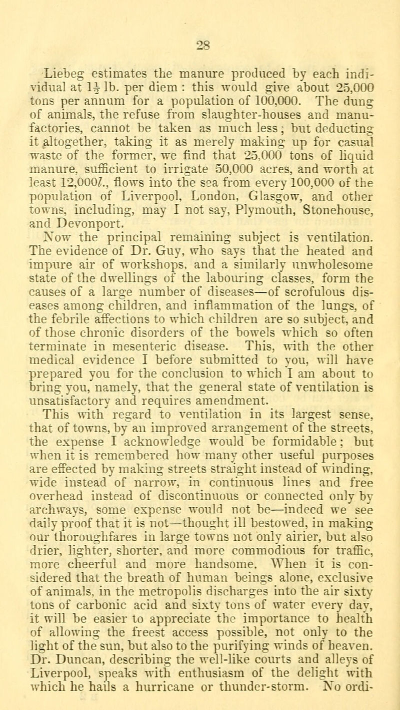 Liebeg estimates the manure produced by each indi- vidual at 1^- lb. per diem : this would give about 25,000 tons per annum for a population of 100,000. The dung of animals, the refuse from slaughter-houses and manu- factories, cannot be taken as much less; but deducting it altogether, taking it as merely making up for casual waste of the former, we find that 25.000 tons of liquid manure, sufficient to irrigate 50,000 acres, and worth at least 12,0002., flows into the sea from every 100,000 of the population of Liverpool, London, Glasgow, and other towns, including, may I not say, Plymouth, Stonehouse, and Devonport. Now the principal remaining subject is ventilation. The evidence of Dr. Guy, who says that the heated and impure air of workshops, and a similarly unwholesome state of the dwellings of the labouring classes, form the causes of a large number of diseases—of scrofulous dis- eases among children, and inflammation of the lungs, of the febrile affections to which children are so subject, and of those chronic disorders of the bowels which so often terminate in mesenteric disease. This, with the other medical evidence I before submitted to you, will have prepared you for the conclusion to which I am about to bring you, namely, that the general state of ventilation is unsatisfactory and requires amendment. This with regard to ventilation in its largest sense, that of towns, by an improved arrangement of the streets, the expense I acknowledge would be formidable; but when it is remembered how many other useful purposes are effected by making streets straight instead of winding, wide instead of narrow, in continuous lines and free overhead instead of discontinuous or connected only by archways, some expense would not be—indeed we see daily proof that it is not—thought ill bestowed, in making our thoroughfares in large towns not only airier, but also drier, lighter, shorter, and more commodious for traffic, more cheerful and more handsome. When it is con- sidered that the breath of human beings alone, exclusive of animals, in the metropolis discharges into the air sixty tons of carbonic acid and sixty tons of water every day, it will be easier to appreciate the importance to health of allowing the freest access possible, not only to the light of the sun, but also to the purifying winds of heaven. Dr. Duncan, describing the well-like courts and alleys of Liverpool, speaks with enthusiasm of the delight with which he hails a hurricane or thunder-storm. No ordi-