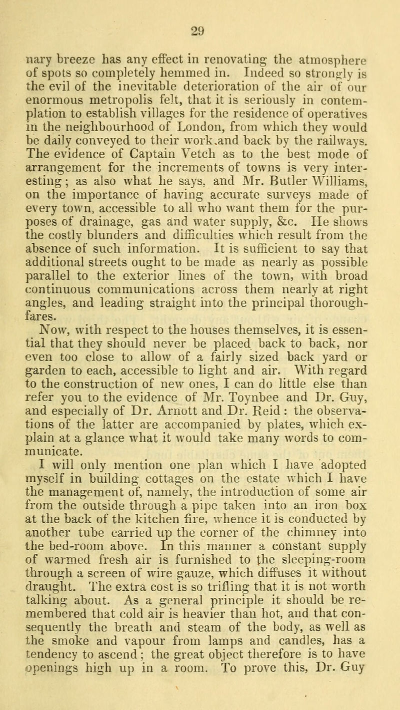 nary breeze has any effect in renovating the atmosphere of spots so completely hemmed in. Indeed so strongly is the evil of the inevitable deterioration of the air of our enormous metropolis felt, that it is seriously in contem- plation to establish villages for the residence of operatives in the neighbourhood of London, from which they would be daily conveyed to their work .and back by the railways. The evidence of Captain Vetch as to the best mode of arrangement for the increments of towns is very inter- esting ; as also what he says, and Mr. Butler Williams, on the importance of having accurate surveys made of every town, accessible to all who want them for the pur- poses of drainage, gas and water supply, &c. He shows the costly blunders and difficulties which result from the absence of such information. It is sufficient to say that additional streets ought to be made as nearly as possible parallel to the exterior lines of the town, with broad continuous communications across them nearly at right angles, and leading straight into the principal thorough- fares. Now, with respect to the houses themselves, it is essen- tial that they should never be placed back to back, nor even too close to allow of a fairly sized back yard or garden to each, accessible to light and air. With regard to the construction of new ones, I can do little else than refer you to the evidence of Mr. Toynbee and Dr. Guy, and especially of Dr. Araott and Dr. Reid : the observa- tions of the latter are accompanied by plates, which ex- plain at a glance what it would take many words to com- municate. I will only mention one plan which I have adopted myself in building cottages on the estate which I have the management of, namely, the introduction of some air from the outside through a pipe taken into an iron box at the back of the kitchen fire, whence it is conducted by another tube carried up the corner of the chimney into the bed-room above. In this manner a constant supply of warmed fresh air is furnished to the sleeping-room through a screen of wire gauze, which diffuses it without draught. The extra cost is so trifling that it is not worth talking about. As a general principle it should be re- membered that cold air is heavier than hot, and that con- sequently the breath and steam of the body, as well as the smoke and vapour from lamps and candles, has a tendency to ascend; the great object therefore is to have openings high up in a room. To prove this, Dr. Guy