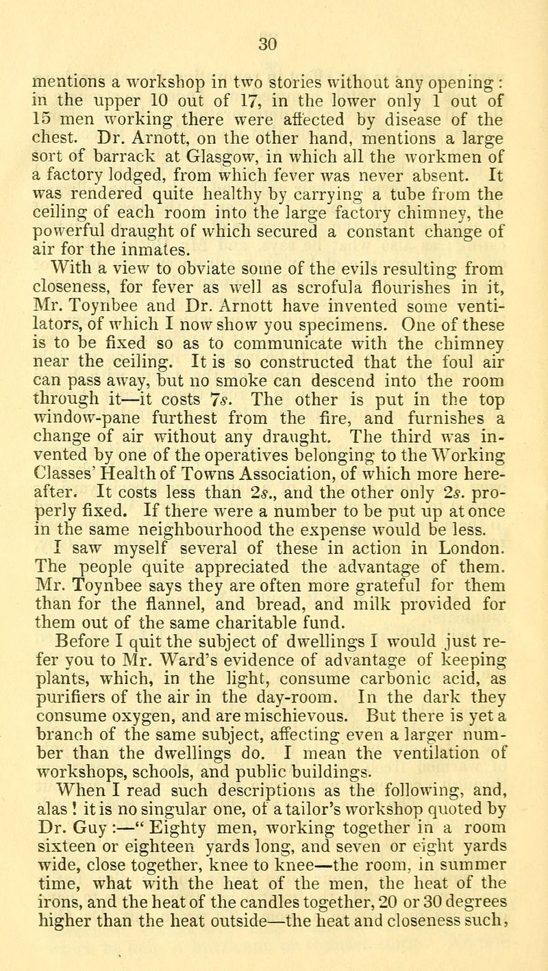 mentions a workshop in two stories without any opening : in the upper 10 out of 17, in the lower only 1 out of 15 men working there were affected by disease of the chest. Dr. Arnott, on the other hand, mentions a large sort of barrack at Glasgow, in which all the workmen of a factory lodged, from which fever was never absent. It was rendered quite healthy by carrying a tube from the ceiling of each room into the large factory chimney, the powerful draught of which secured a constant change of air for the inmates. With a view to obviate some of the evils resulting from closeness, for fever as well as scrofula flourishes in it, Mr. Toynbee and Dr. Arnott have invented some venti- lators, of which I now show you specimens. One of these is to be fixed so as to communicate with the chimney near the ceiling. It is so constructed that the foul air can pass away, but no smoke can descend into the room through it—it costs 7*. The other is put in the top window-pane furthest from the fire, and furnishes a change of air without any draught. The third was in- vented by one of the operatives belonging to the Working Classes' Health of Towns Association, of which more here- after. It costs less than 2s., and the other only 2s. pro- perly fixed. If there were a number to be put up at once in the same neighbourhood the expense would be less. I saw myself several of these in action in London. The people quite appreciated the advantage of them. Mr. Toynbee says they are often more grateful for them than for the flannel, and bread, and milk provided for them out of the same charitable fund. Before I quit the subject of dwellings I would just re- fer you to Mr. Ward's evidence of advantage of keeping plants, which, in the light, consume carbonic acid, as purifiers of the air in the day-room. In the dark they consume oxygen, and are mischievous. But there is yet a branch of the same subject, affecting even a larger num- ber than the dwellings do. I mean the ventilation of workshops, schools, and public buildings. When I read such descriptions as the following, and, alas ! it is no singular one, of a tailor's workshop quoted by Dr. Guy:—Eighty men, working together in a room sixteen or eighteen yards long, and seven or eight yards wide, close together, knee to knee—the room, in summer time, what with the heat of the men, the heat of the irons, and the heat of the candles together, 20 or 30 degrees higher than the heat outside—the heat and closeness such,
