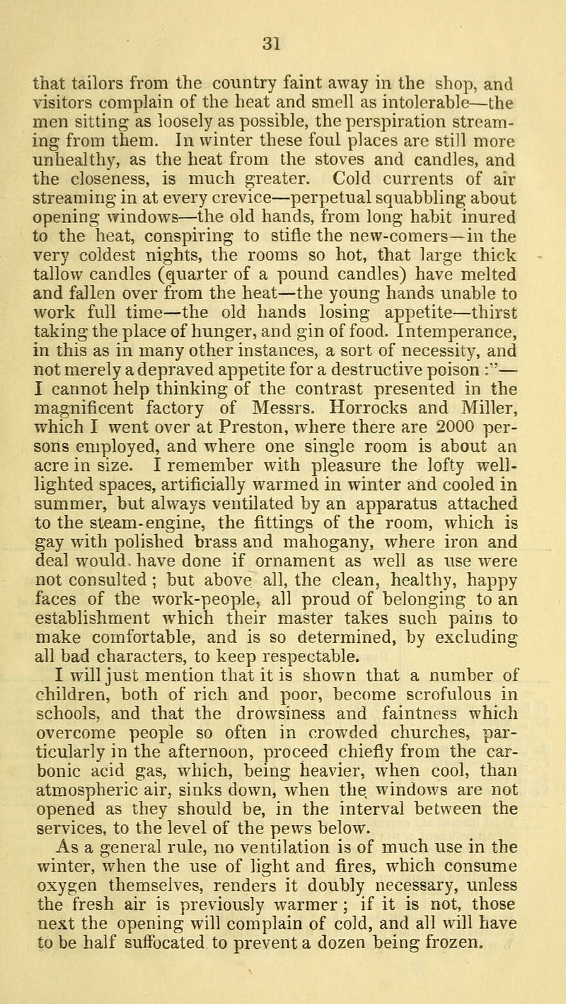 that tailors from the country faint away in the shop, and visitors complain of the heat and smell as intolerable—the men sitting as loosely as possible, the perspiration stream- ing from them. In winter these foul places are still more unhealthy, as the heat from the stoves and candles, and the closeness, is much greater. Cold currents of air streaming in at every crevice—perpetual squabbling about opening windows—the old hands, from long habit inured to the heat, conspiring to stifle the new-comers—in the very coldest nights, the rooms so hot, that large thick tallow candles (quarter of a pound candles) have melted and fallen over from the heat—the young hands unable to work full time—the old hands losing appetite—thirst taking the place of hunger, and gin of food. Intemperance, in this as in many other instances, a sort of necessity, and not merely a depraved appetite for a destructive poison :— I cannot help thinking of the contrast presented in the magnificent factory of Messrs. Horrocks and Miller, which I went over at Preston, where there are 2000 per- sons employed, and where one single room is about an acre in size. I remember with pleasure the lofty well- lighted spaces, artificially warmed in winter and cooled in summer, but always ventilated by an apparatus attached to the steam-engine, the fittings of the room, which is gay with polished brass and mahogany, where iron and deal would, have done if ornament as well as use were not consulted; but above, all, the clean, healthy, happy faces of the work-people, all proud of belonging to an establishment which their master takes such pains to make comfortable, and is so determined, by excluding all bad characters, to keep respectable. I will just mention that it is shown that a number of children, both of rich and poor, become scrofulous in schools, and that the drowsiness and faintness which overcome people so often in crowded churches, par- ticularly in the afternoon, proceed chiefly from the car- bonic acid gas, which, being heavier, when cool, than atmospheric air, sinks down, when the windows are not opened as they should be, in the interval between the services, to the level of the pews below. As a general rule, no ventilation is of much use in the winter, when the use of light and fires, which consume oxygen themselves, renders it doubly necessary, unless the fresh air is previously warmer; if it is not, those next the opening will complain of cold, and all will have to be half suffocated to prevent a dozen being frozen.