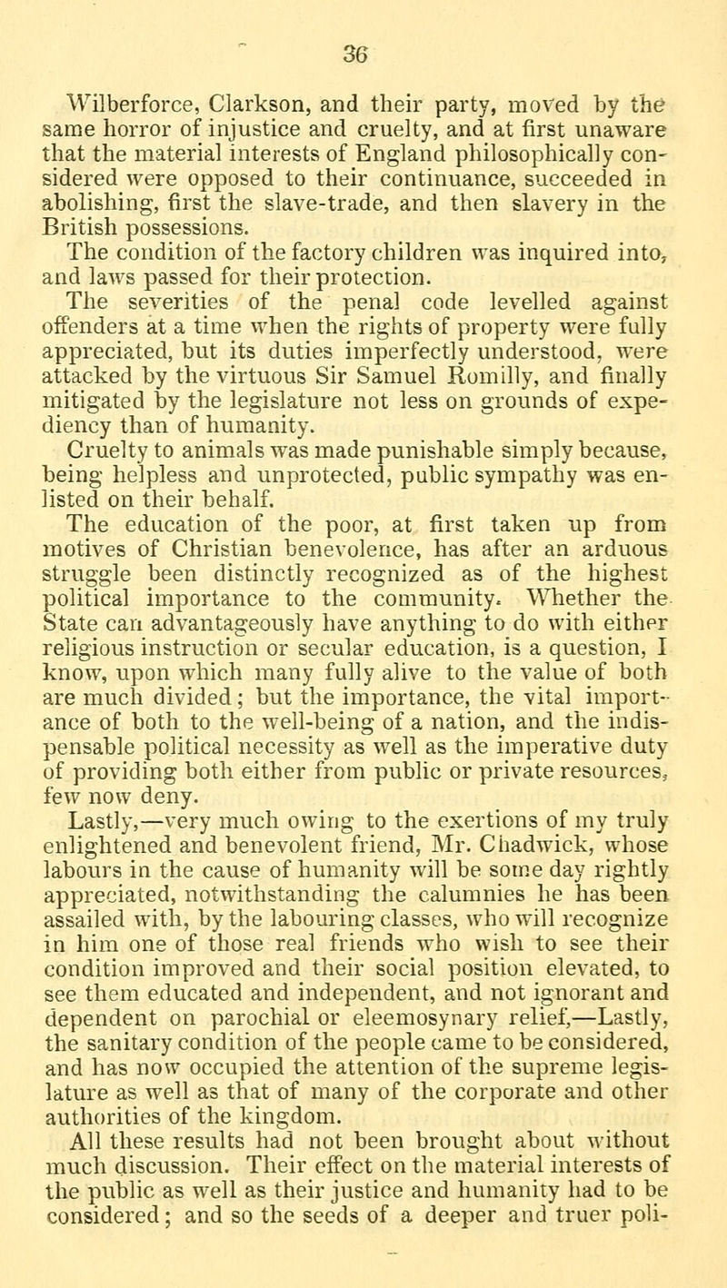 Wilberforce, Clarkson, and their party, moved by the same horror of injustice and cruelty, and at first unaware that the material interests of England philosophically con- sidered were opposed to their continuance, succeeded in abolishing, first the slave-trade, and then slavery in the British possessions. The condition of the factory children was inquired into, and laws passed for their protection. The severities of the penal code levelled against offenders at a time when the rights of property were fully appreciated, but its duties imperfectly understood, were attacked by the virtuous Sir Samuel Rom illy, and finally mitigated by the legislature not less on grounds of expe- diency than of humanity. Cruelty to animals was made punishable simply because, being helpless and unprotected, public sympathy was en- listed on their behalf. The education of the poor, at first taken up from motives of Christian benevolence, has after an arduous struggle been distinctly recognized as of the highest political importance to the community. Whether the State can advantageously have anything to do with either religious instruction or secular education, is a question, I know, upon which many fully alive to the value of both are much divided; but the importance, the vital import- ance of both to the well-being of a nation, and the indis- pensable political necessity as well as the imperative duty of providing both either from public or private resources, few now deny. Lastly,—very much owing to the exertions of my truly enlightened and benevolent friend, Mr. Chadwick, whose labours in the cause of humanity will be some day rightly appreciated, notwithstanding the calumnies he has been assailed with, by the labouring classes, who will recognize in him one of those real friends who wish to see their condition improved and their social position elevated, to see them educated and independent, and not ignorant and dependent on parochial or eleemosynary relief,—Lastly, the sanitary condition of the people came to be considered, and has now occupied the attention of the supreme legis- lature as well as that of many of the corporate and other authorities of the kingdom. All these results had not been brought about without much discussion. Their effect on the material interests of the public as well as their justice and humanity had to be considered; and so the seeds of a deeper and truer poli-