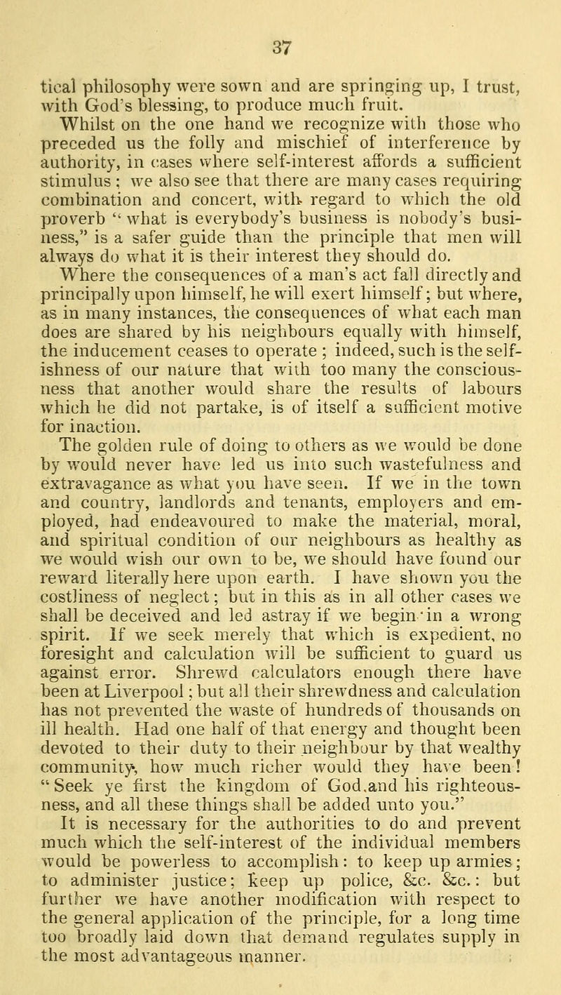 tical philosophy were sown and are springing up, I trust, with God's blessing, to produce much fruit. Whilst on the one hand we recognize with those who preceded us the folly and mischief of interference by authority, in cases where self-interest affords a sufficient stimulus ; we also see that there are many cases requiring combination and concert, with regard to which the old proverb  what is everybody's business is nobody's busi- ness, is a safer guide than the principle that men will always do what it is their interest they should do. Where the consequences of a man's act fall directly and principally upon himself, he will exert himself; but where, as in many instances, the consequences of what each man does are shared by his neighbours equally with himself, the inducement ceases to operate ; indeed, such is the self- ishness of our nature that with too many the conscious- ness that another would share the results of labours which he did not partake, is of itself a sufficient motive for inaction. The golden rule of doing to others as we would be done by would never have led us into such wastefulness and extravagance as what you have seen. If we in the town and country, landlords and tenants, employers and em- ployed, had endeavoured to make the material, moral, and spiritual condition of our neighbours as healthy as we would wish our own to be, we should have found our reward literally here upon earth. I have shown you the costliness of neglect; but in this as in all other cases we shall be deceived and led astray if we begin'in a wrong spirit. If we seek merely that which is expedient, no foresight and calculation will be sufficient to guard us against error. Shrewd calculators enough there have been at Liverpool; but all their shrewdness and calculation has not prevented the waste of hundreds of thousands on ill health. Had one half of that energy and thought been devoted to their duty to their neighbour by that wealthy community, how much richer would they have been! Seek ye first the kingdom of God .and his righteous- ness, and all these things shall be added unto you. It is necessary for the authorities to do and prevent much which the self-interest of the individual members would be powerless to accomplish: to keep up armies; to administer justice; keep up police, &c. &c.: but further we have another modification with respect to the general application of the principle, for a long time too broadly laid down that demand regulates supply in the most advantageous manner.