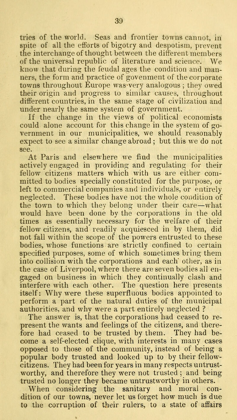 tries of the world. Seas and frontier towns cannot, in spite of all the eiforts of bigotry and despotism, prevent the interchange of thought between the different members of the universal republic of literature and science. We know that during the feudal ages the condition and man- ners, the form and practice of govenment of the corporate towns throughout Europe was-very analogous ; they owed their origin and progress to similar causes, throughout different countries, in the same stage of civilization and under nearly the same system of government. If the change in the views of political economists could alone account for this change in the system of go- vernment in our municipalities, we should reasonably expect to see a similar change abroad ; but this we do not see. At Paris and elsewhere we find the municipalities actively engaged in providing and regulating for their fellow citizens matters which with us are either com- mitted to bodies specially constituted for the purpose, or left to commercial companies and individuals, or entirely neglected. These bodies have not the whole condition of the town to which they belong under their care—what would have been done by the corporations in the old times as essentially necessary for the welfare of their fellow citizens, and readily acquiesced in by them, did not fall within the scope of the powers entrusted to these bodies, whose functions are strictly confined to certain specified purposes, some of which sometimes bring them into collision with the corporations and each other, as in the case of Liverpool, where there are seven bodies all en- gaged on business in which they continually clash and interfere with each other. The question here presents itself: Why were these superfluous bodies appointed to perform a part of the natural duties of the municipal authorities, and why were a part entirely neglected ? The answer is, that the corporations had ceased to re- present the wants and feelings of the citizens, and there- fore had ceased to be trusted by them. They had be- come a self-elected clique, with interests in many cases opposed to those of the community, instead of being a popular body trusted and looked up to by their fellow- citizens. They had been for years in many respects untrust- worthy, and therefore they were not trusted ; and being trusted no longer they became untrustworthy in others. When considering the sanitary and moral con- dition of our towns, never let us forget how much is due to the corruption of their rulers, to a state of affairs