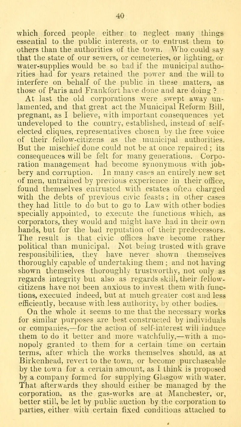 which forced people either to neglect many things essential to the public interests, or to entrust them to others than the authorities of the town. Who could say that the state of our sewers, or cemeteries, or lighting, or water-supplies would be so bad if the municipal autho- rities had for years retained the power and the will to interfere on behalf of the public in these matters, as those of Paris and Frankfort have done and are doing ? At last the old corporations were swept away un- iamented, and that great act the Municipal Reform Bill, pregnant, as I believe, with important consequences yet undeveloped to the country, established, instead of self- elected cliques, representatives chosen by the free voice of their fellow-citizens as the municipal authorities. But the mischief done could not be at once repaired ; its consequences will be felt for many generations. Corpo- ration management had become synonymous with job- bery and corruption. In many cases an entirely new set of men, untrained by previous experience in their office, found themselves entrusted with estates often charged with the debts of previous civic feasts ; in other cases they had little to do but to go to Law with other bodies specially appointed, to execute the functions which, as corporators, they would and might have had in their own hands, but for the bad reputation of their predecessors. The result is that civic offices have become rather political than municipal. Not being trusted with grave responsibilities, they have never shown themselves thoroughly capable of undertaking them ; and not having shown themselves thoroughly trustworthy, not only as regards integrity but also as regards skill, their fellow- citizens have not been anxious to invest them with func- tions, executed indeed, but at much greater cost and less efficiently, because with less authority, by other bodies. On the whole it seems to me that the necessary works for similar purposes are best constructed by individuals or companies,—for the action of self-interest will induce them to do it better and more watchfully,—with a mo- nopoly granted to them for a certain time on certain terms, after which the works themselves should, as at Birkenhead, revert to the town, or become purchaseable by the town for a certain amount, as I think is proposed by a company formed for supplying Glasgow with water. That afterwards they should either be managed by the corporation, as the gas-works are at Manchester, or, better still, be let by public auction by the corporation to parties, either with certain fixed conditions attached to