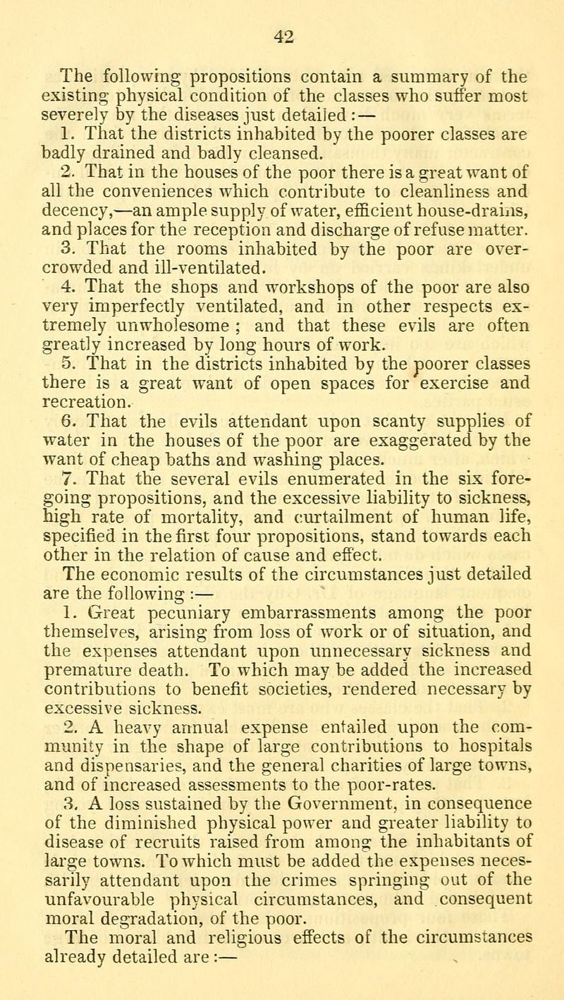 The following propositions contain a summary of the existing physical condition of the classes who suffer most severely by the diseases just detailed : — 1. That the districts inhabited by the poorer classes are badly drained and badly cleansed. 2. That in the houses of the poor there is a great want of all the conveniences which contribute to cleanliness and decency,—an ample supply of water, efficient house-drains, and places for the reception and discharge of refuse matter. 3. That the rooms inhabited by the poor are over- crowded and ill-ventilated. 4. That the shops and workshops of the poor are also very imperfectly ventilated, and in other respects ex- tremely unwholesome ; and that these evils are often greatly increased by long hours of work. 5. That in the districts inhabited by the poorer classes there is a great want of open spaces for exercise and recreation. 6. That the evils attendant upon scanty supplies of water in the houses of the poor are exaggerated by the want of cheap baths and washing places. 7. That the several evils enumerated in the six fore- going propositions, and the excessive liability to sickness, high rate of mortality, and curtailment of human life, specified in the first four propositions, stand towards each other in the relation of cause and effect. The economic results of the circumstances just detailed are the following :— 1. Great pecuniary embarrassments among the poor themselves, arising from loss of work or of situation, and the expenses attendant upon unnecessary sickness and premature death. To which may be added the increased contributions to benefit societies, rendered necessary by excessive sickness. 2. A heavy annual expense entailed upon the com- munity in the shape of large contributions to hospitals and dispensaries, and the general charities of large towns, and of increased assessments to the poor-rates. 3. A loss sustained by the Government, in consequence of the diminished physical power and greater liability to disease of recruits raised from among the inhabitants of large towns. To which must be added the expenses neces- sarily attendant upon the crimes springing out of the unfavourable physical circumstances, and consequent moral degradation, of the poor. The moral and religious effects of the circumstances already detailed are :—
