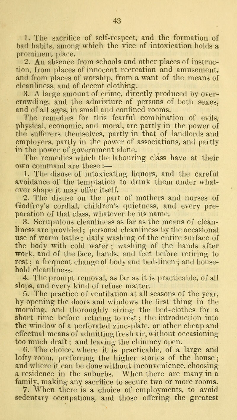 1. The sacrifice of self-respect, and the formation of bad habits, among which the vice of intoxication holds a prominent place. 2. An absence from schools and other places of instruc- tion, from places of innocent recreation and amusement, and from places of worship, from a want of the means of cleanliness, and of decent clothing. 3. A large amount of crime, directly produced by over- crowding, and the admixture of persons of both sexes, and of all ages, in small and confined rooms. The remedies for this fearful combination of evils, physical, economic, and moral, are partly in the power of the sufferers themselves, partly in that of landlords and employers, partly in the power of associations, and partly in the power of government alone. The remedies which the labouring class have at their own command are these :— 1. The disuse of intoxicating liquors, and the careful avoidance of the temptation to drink them under what- ever shape it may offer itself. 2. The disuse on the part of mothers and nurses of Godfrey's cordial, children's quietness, and every pre- paration of that class, whatever be its name. 3. Scrupulous cleanliness as far as the means of clean- liness are provided ; personal cleanliness by the occasional use of warm baths; daily washing of the entire surface of the body with cold water ; washing of the hands after work, and of the face, hands, and feet before retiring to rest; a frequent change of body and bed-linen; and house- hold cleanliness. 4. The prompt removal, as far as it is practicable, of all slops, and every kind of refuse matter. 5. The practice of ventilation at all seasons of the year, by opening the doors and windows the first thing in the morning, and thoroughly airing the bed-clothes for a short time before retiring to rest; the introduction into the window of a perforated zinc-plate, or other cheap and effectual means of admitting fresh air, without occasioning too much draft; and leaving the chimney open. 6. The choice, where it is practicable, of a large and lofty room, preferring the higher stories of the house; and where it can be done without inconvenience, choosing a residence in the suburbs. When there are many in a family, making any sacrifice to secure two or more rooms. 7. When there is a choice of employments, to avoid sedentary occupations, and those offering the greatest