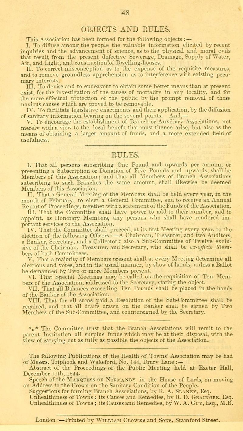 OBJECTS AND RULES. This Association has been formed for the following objects : — I. To diffuse among the people the valuable information elicited by recent inquiries and the advancement of science, as to the physical and moral evils that result from the present defective Sewerage, Drainage, Supply of Water, Air, and Light, and constructionlof Dwelling-houses. II. To correct misconception as to the expense of the requisite measures, and to remove groundless apprehension as to interference with existing pecu- niary interests. III. To devise and to endeavour to obtain some better means than at present exist, for the investigation of the causes of mortality in any locality, and for the more effectual protection of the public by the prompt removal of those noxious causes which are proved to be removable. IV. To facilitate legislative enactments and their application, by the diffusion of sanitary information bearing on the several points. And,— V. To encourage the establishment of Branch or Auxiliary Associations, not merelv with a view to the local benefit that must thence arise, but also as the means of obtaining a larger amount of funds, and a more extended field of usefulness. EULES. I. That all persons subscribing One Pound and upwards per annum, or presenting a Subscription or Donation of Five Pounds and upwards, shall be Members of this Association; and that all Members of Branch Associations subscribing to such Branches the same amount, shall likewise be deemed Members of this Association. IL That a General Meeting of the Members shall be held every year, in the month of February, to elect a General Committee, and to receive an Annual Report of Proceedings, together with a statement of the Funds of the Association. III. That the Committee shall have power to add to their number, and to appoint, as Honorary Members, any persons who shall have rendered im- portant services to the Association. IV. That the Committee shall proceed, at its first Meeting every year, to the election of the following Officers :—A Chairman, Treasurer, and two Auditors, a Banker, Secretary, and a Collector ; also a Sub-Committee of Twelve exclu- sive of the Chairman, Treasurer, and Secretary, who shall be ex-officio Mem- bers of both Committees. V. That a majority of Members present shall at every Meeting determine all elections and votes, and in the usual manner, by show of hands, unless a Ballot be demanded by Two or more Members present. VI. That Special Meetings may be called on the requisition of Ten Mem- bers of the Association, addressed to the Secretary, stating the object. VII. That all Balances exceeding Ten Pounds shall be placed in the hands of the Banker of the Association. VIII. That for all sums paid a Resolution of the Sub-Committee shall be required, and that all drafts drawn on the Banker shall be signed by Two Members of the Sub-Committee, and countersigned by the Secretary. *** The Committee trust that the Branch Associations will remit to the parent Institution all surplus funds which may be at their disposal, with the view of carrying out as fully as possible the objects of the Association. The following Publications of the Health of Towns' Association may be had of Messrs. Triphook and Wakeford, No. 144, Drury Lane :— Abstract of the Proceedings of the Public Meeting held at Exeter Hall, December 11th, 1844. Speech of the Marquess of Normanby in the House of Lords, on moving an Address to the Crown on the Sanitary Condition of the People. Suggestions for forming Branch Associations, by R. A. Slaney, Esq. Unhealthiness of Towns ; its Causes and Remedies, by R. D. Grainger, Esq. Unhealthiness of Towns ; its Causes and Remedies, by W. A. Grv, Esq., M.B. London :—Printed by William Clowes and Soxs. Stamford Street.