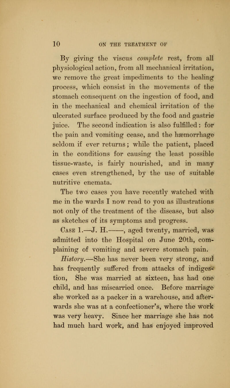 By giving the viscus complete rest, from all physiological action, from all mechanical irritation, we remove the great impediments to the healing process, which consist in the movements of the stomach consequent on the ingestion of food, and in the mechanical and chemical irritation of the ulcerated surface produced by the food and gastric juice. The second indication is also fulfilled : for the pain and vomiting cease, and the haemorrhage seldom if ever returns; while the patient, placed in the conditions for causing the least possible tissue-waste, is fairly nourished, and in many cases even strengthened, by the use of suitable nutritive enemata. The two cases you have recently watched with me in the wards I now read to you as illustrations not only of the treatment of the disease, but also as sketches of its symptoms and progress. Case 1.—J. H. , aged twenty, married, was admitted into the Hospital on June 20th, com- plaining of vomiting and severe stomach pain. History.—She has never been very strong, and has frequently suffered from attacks of indiges- tion, She was married at sixteen, has had one child, and has miscarried once. Before marriage she worked as a packer in a warehouse, and after- wards she was at a confectioner's, where the work was very heavy. Since her marriage she has not had much hard work, and has enjoyed improved