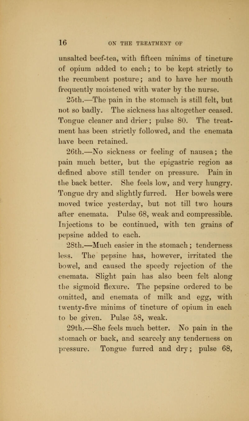 unsalted beef-ten, with fifteen minims of tincture of opium added to eacli; to be kept strictly to the recumbent posture; and to have her mouth frequently moistened with water by the nur 25th.—The pain in the stomach is still felt, but not so badly. The sickness has altogether ceased. Tongue cleaner and drier; pulse 80. The treat- ment has been strictly followed, and the enemata have been retained. 26th.—No sickness or feeling of nausea; the pain much better, but the epigastric region as defined above still tender on pressure. Pain in the back better. She feels low, and very hungry. Tongue dry and slightly furred. Her bowels were moved twice yesterday, but not till two hours after enemata. Pulse 68, weak and compressible. Injections to be continued, with ten grains of pepsine added to each. 28th.—Much easier in the stomach ; tenderness less. The pepsine has, however, irritated the bowel, and caused the speedy rejection of the enemata. Slight pain has also been felt along the sigmoid flexure. The pepsine ordered to be omitted, and enemata of milk and egg, with twenty-five minims of tincture of opium in each to be given. Pulse 58, weak. 29th.—She feels much better. No pain in the stomach or back, and scarcely any tenderness on pressure. Tongue furred and dry; pulse 68,