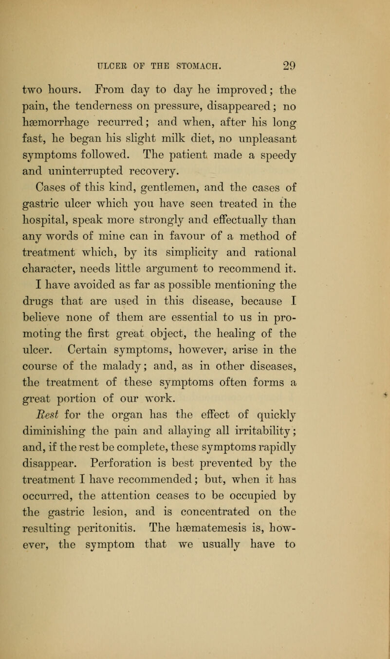 two hours. From day to day lie improved; the pain, the tenderness on pressure, disappeared; no haemorrhage recurred; and when, after his long fast, he began his slight milk diet, no unpleasant symptoms followed. The patient made a speedy and uninterrupted recovery. Cases of this kind, gentlemen, and the cases of gastric ulcer which you have seen treated in the hospital, speak more strongly and effectually than any words of mine can in favour of a method of treatment which, by its simplicity and rational character, needs little argument to recommend it. I have avoided as far as possible mentioning the drugs that are used in this disease, because I believe none of them are essential to us in pro- moting the first great object, the healing of the ulcer. Certain symptoms, however, arise in the course of the malady; and, as in other diseases, the treatment of these symptoms often forms a great portion of our work. Rest for the organ has the effect of quickly diminishing the pain and allaying all irritability; and, if the rest be complete, these symptoms rapidly disappear. Perforation is best prevented by the treatment I have recommended; but, when it has occurred, the attention ceases to be occupied by the gastric lesion, and is concentrated on the resulting peritonitis. The haBmatemesis is, how- ever, the symptom that we usually have to