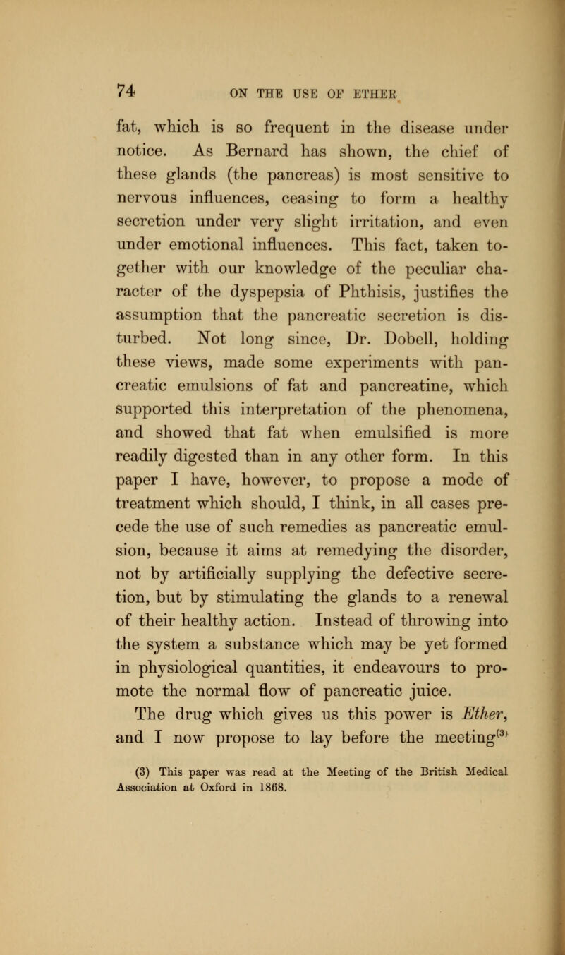 fat, which is so frequent in the disease under notice. As Bernard has shown, the chief of these glands (the pancreas) is most sensitive to nervous influences, ceasing to form a healthy secretion under very slight irritation, and even under emotional influences. This fact, taken to- gether with our knowledge of the peculiar cha- racter of the dyspepsia of Phthisis, justifies the assumption that the pancreatic secretion is dis- turbed. Not long since, Dr. Dobell, holding these views, made some experiments with pan- creatic emulsions of fat and pancreatine, which supported this interpretation of the phenomena, and showed that fat when emulsified is more readily digested than in any other form. In this paper I have, however, to propose a mode of treatment which should, I think, in all cases pre- cede the use of such remedies as pancreatic emul- sion, because it aims at remedying the disorder, not by artificially supplying the defective secre- tion, but by stimulating the glands to a renewal of their healthy action. Instead of throwing into the system a substance which may be yet formed in physiological quantities, it endeavours to pro- mote the normal flow of pancreatic juice. The drug which gives us this power is Ether, and I now propose to lay before the meeting(3) (3) This paper was read at the Meeting of the British Medical Association at Oxford in 1868.