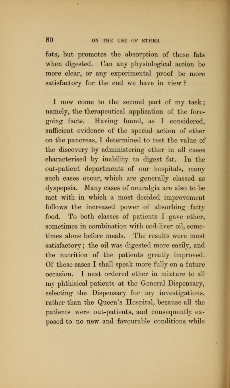 fats, but promotes the absorption of these fats when digested. Can any physiological action be more clear, or any experimental proof be more satisfactory for the end we have in view ? I now come to the second part of my task; namely, the therapeutical application of the fore- going facts. Having found, as I considered, sufficient evidence of the special action of ether on the pancreas, I determined to test the value of the discovery by administering ether in all cases characterised by inability to digest fat. In the out-patient departments of our hospitals, many such cases occur, which are generally classed as dyspepsia. Many cases of neuralgia are also to be met with in which a most decided improvement follows the increased power of absorbing fatty food. To both classes of patients I gave ether, sometimes in combination with cod-liver oil, some- times alone before meals. The results were most satisfactory; the oil was digested more easily, and the nutrition of the patients greatly improved. Of these cases I shall speak more fully on a future occasion. I next ordered ether in mixture to all my phthisical patients at the General Dispensary, selecting the Dispensary for my investigations, rather than the Queen's Hospital, because all the patients were out-patients, and consequently ex- posed to no new and favourable conditions while