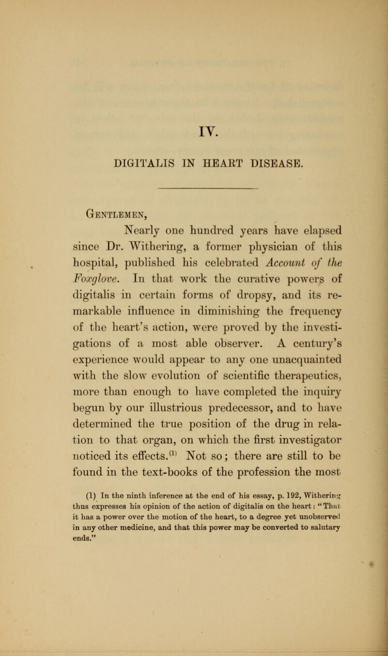 DIGITALIS IN HEART DISEASE. Gentlemen, Nearly one hundred years have elapsed since Dr. Withering, a former physician of this hospital, published his celebrated Account of the Foxglove. In that work the curative powers of digitalis in certain forms of dropsy, and its re- markable influence in diminishing the frequency of the heart's action, were proved by the investi- gations of a most able observer. A century's experience would appear to any one unacquainted with the slow evolution of scientific therapeutics, more than enough to have completed the inquiry begun by our illustrious predecessor, and to have determined the true position of the drug in rela- tion to that organ, on which the first investigator noticed its effects.(1) Not so; there are still to be found in the text-books of the profession the most (1) In the ninth inference at the end of his essay, p. 192, Withering thus expresses his opinion of the action of digitalis on the heart: That it has a power over the motion of the heart, to a degree yet unobserved in any other medicine, and that this power may be converted to salutary ends.