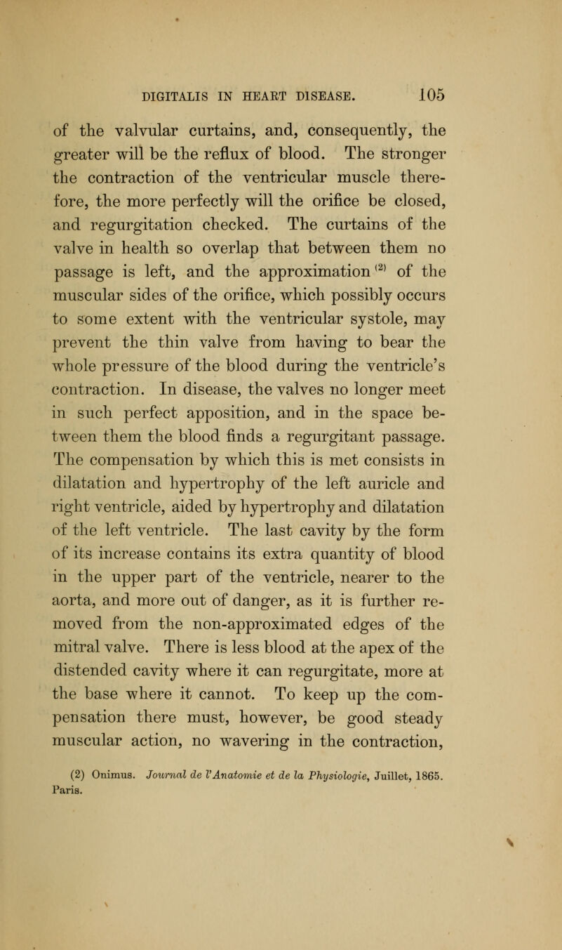 of the valvular curtains, and, consequently, the greater will be the reflux of blood. The stronger the contraction of the ventricular muscle there- fore, the more perfectly will the orifice be closed, and regurgitation checked. The curtains of the valve in health so overlap that between them no passage is left, and the approximation(2) of the muscular sides of the orifice, which possibly occurs to some extent with the ventricular systole, may prevent the thin valve from having to bear the whole pressure of the blood during the ventricle's contraction. In disease, the valves no longer meet in such perfect apposition, and in the space be- tween them the blood finds a regurgitant passage. The compensation by which this is met consists in dilatation and hypertrophy of the left auricle and right ventricle, aided by hypertrophy and dilatation of the left ventricle. The last cavity by the form of its increase contains its extra quantity of blood in the upper part of the ventricle, nearer to the aorta, and more out of danger, as it is further re- moved from the non-approximated edges of the mitral valve. There is less blood at the apex of the distended cavity where it can regurgitate, more at the base where it cannot. To keep up the com- pensation there must, however, be good steady muscular action, no wavering in the contraction, (2) Onimus. Journal de VAnatomie et de la Physiologie, Juillet, 1865. Paris.