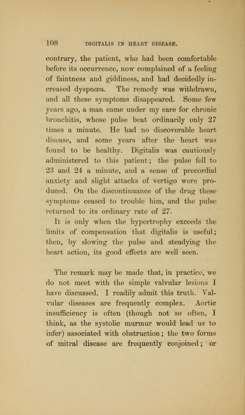 contrary, the patient, who had been comfortable before its occurrence, now complained of a feeling of faintness and giddiness, and had decidedly in- creased dyspnoea. The remedy was withdrawn, and all these symptoms disappeared. Some few years ago, a man came under my care for chronic bronchitis, whose pulse beat ordinarily only 27 times a minute. He had no discoverable heart disease, and some years after the heart was found to be healthy. Digitalis was cautiously administered to this patient; the pulse fell to 23 and 24 a minute, and a sense of precordial anxiety and slight attacks of vertigo were pro- duced. On the discontinuance of the drug these symptoms ceased to trouble him, and the pulse returned to its ordinary rate of 27. It is only when the hypertrophy exceeds the limits of compensation that digitalis is useful; then, by slowing the pulse and steadying the heart action, its good effects are well seen. The remark may be made that, in practice, we do not meet with the simple valvular lesions I have discussed. I readily admit this truth. Val- vular diseases are frequently complex. Aortic insufficiency is often (though not so often, I think, as the systolic murmur would lead us to infer) associated with obstruction; the two forms of mitral disease are frequently conjoined; or