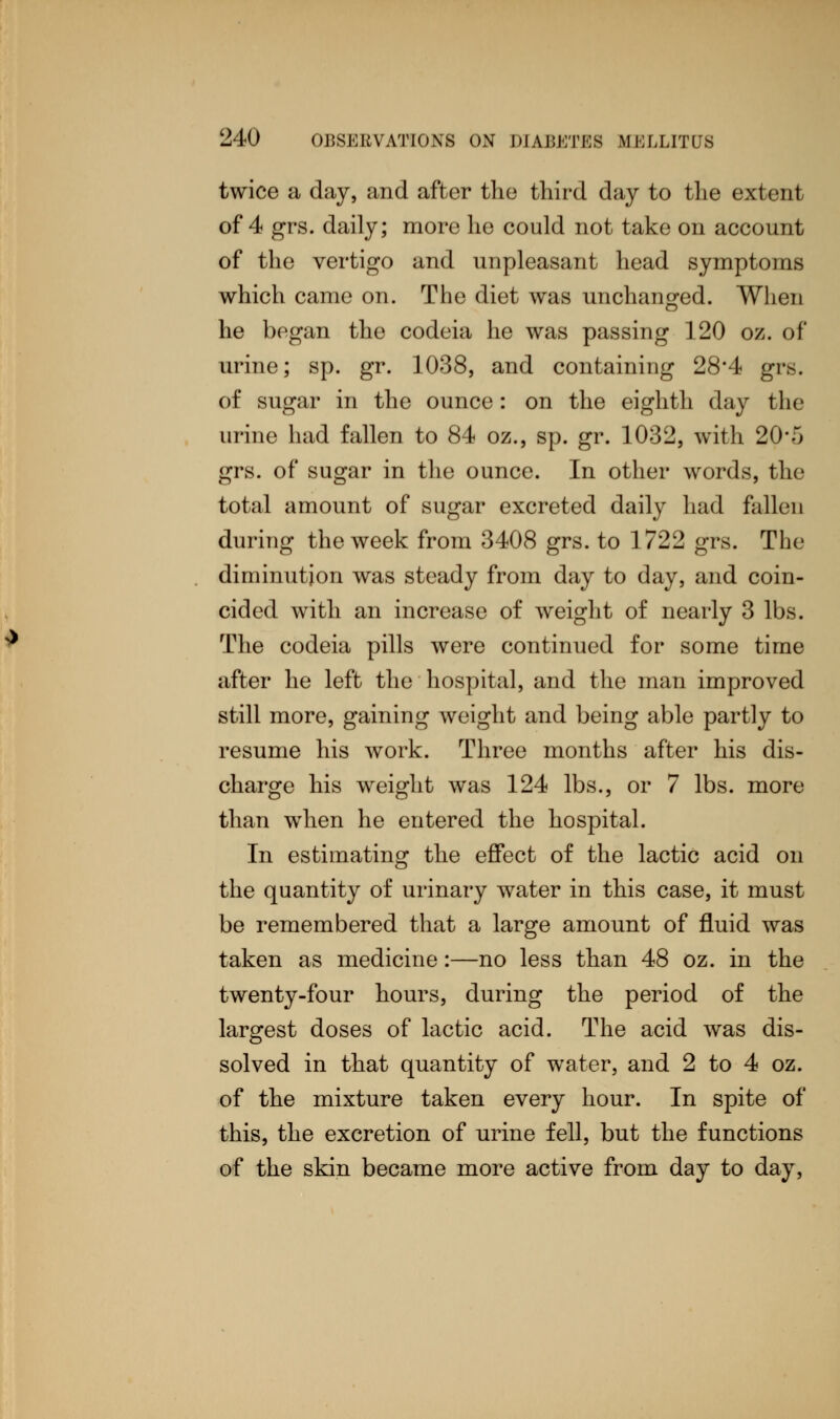 twice a day, and after the third day to the extent of 4 grs. daily; more he could not take on account of the vertigo and unpleasant head symptoms which came on. The diet was unchanged. When he began the codeia he was passing 120 oz. of urine; sp. gr. 1038, and containing 28*4 grs. of sugar in the ounce: on the eighth day the urine had fallen to 84 oz., sp. gr. 1032, with 20*5 grs. of sugar in the ounce. In other words, the total amount of sugar excreted daily had fallen during the week from 3408 grs. to 1722 grs. The diminution was steady from day to day, and coin- cided with an increase of weight of nearly 3 lbs. The codeia pills were continued for some time after he left the hospital, and the man improved still more, gaining weight and being able partly to resume his work. Three months after his dis- charge his weight was 124 lbs., or 7 lbs. more than when he entered the hospital. In estimating the effect of the lactic acid on the quantity of urinary water in this case, it must be remembered that a large amount of fluid was taken as medicine:—no less than 48 oz. in the twenty-four hours, during the period of the largest doses of lactic acid. The acid was dis- solved in that quantity of water, and 2 to 4 oz. of the mixture taken every hour. In spite of this, the excretion of urine fell, but the functions of the skin became more active from day to day,