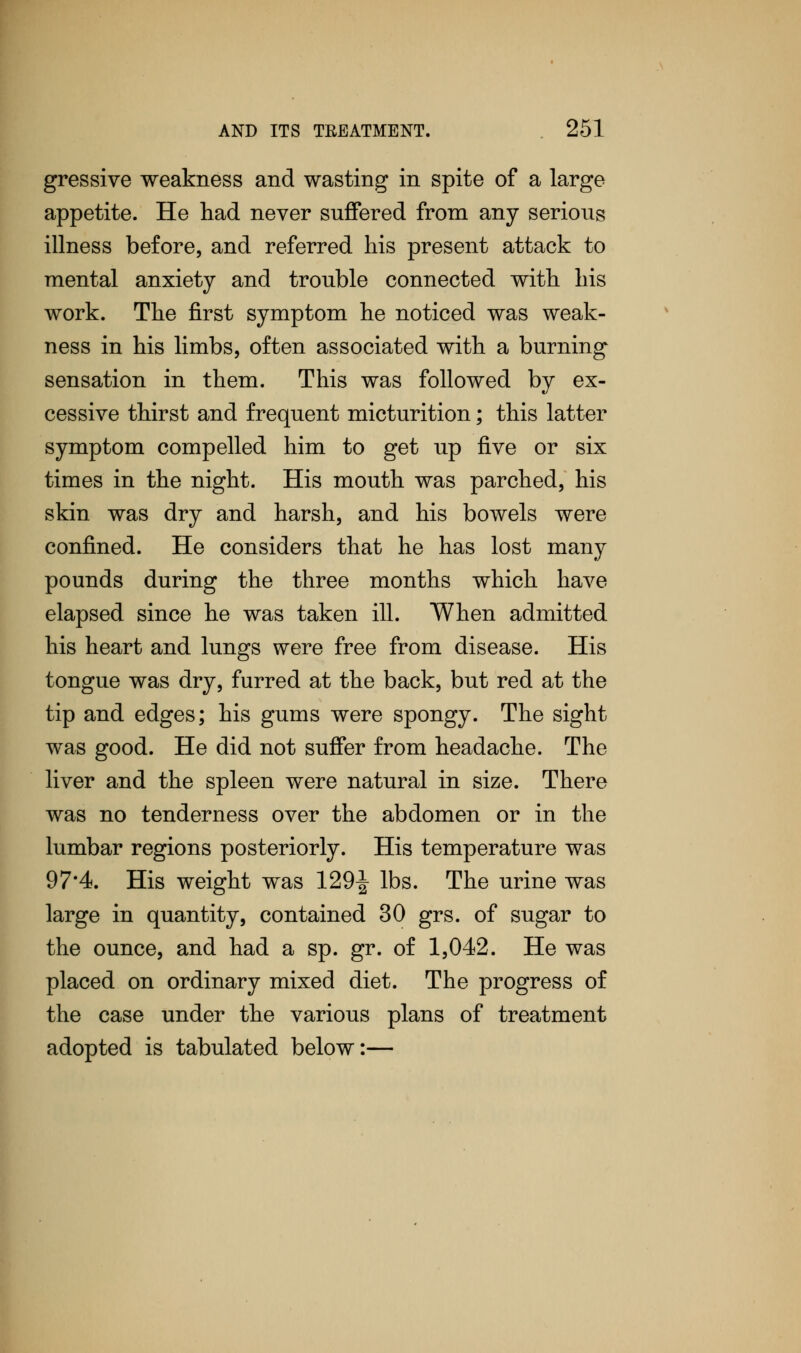 gressive weakness and wasting in spite of a large appetite. He had never suffered from any serious illness before, and referred his present attack to mental anxiety and trouble connected with his work. The first symptom he noticed was weak- ness in his limbs, often associated with a burning sensation in them. This was followed by ex- cessive thirst and frequent micturition; this latter symptom compelled him to get up five or six times in the night. His mouth was parched, his skin was dry and harsh, and his bowels were confined. He considers that he has lost many pounds during the three months which have elapsed since he was taken ill. When admitted his heart and lungs were free from disease. His tongue was dry, furred at the back, but red at the tip and edges; his gums were spongy. The sight was good. He did not suffer from headache. The liver and the spleen were natural in size. There was no tenderness over the abdomen or in the lumbar regions posteriorly. His temperature was 97*4. His weight was 129-J lbs. The urine was large in quantity, contained 30 grs. of sugar to the ounce, and had a sp. gr. of 1,042. He was placed on ordinary mixed diet. The progress of the case under the various plans of treatment adopted is tabulated below:—