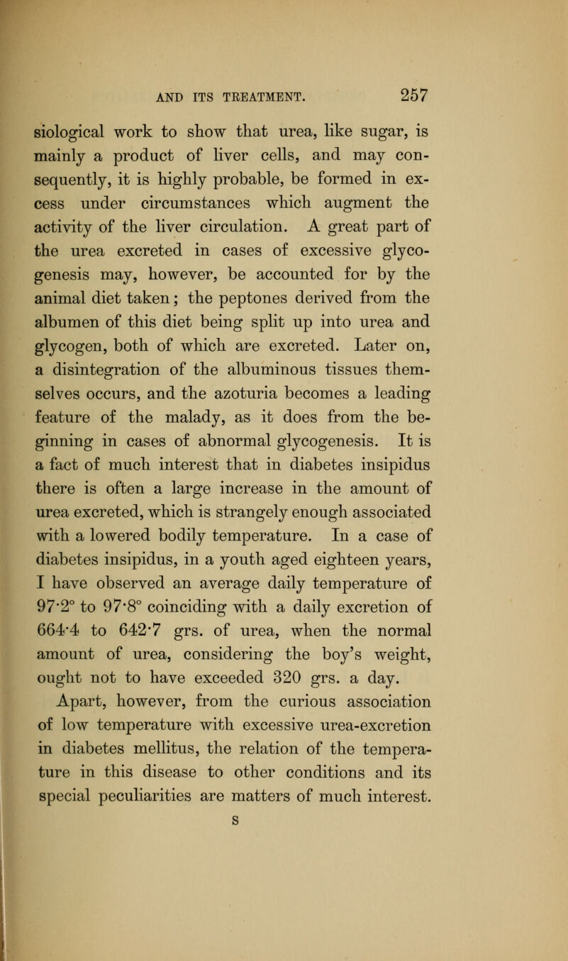 siological work to show that urea, like sugar, is mainly a product of liver cells, and may con- sequently, it is highly probable, be formed in ex- cess under circumstances which augment the activity of the liver circulation. A great part of the urea excreted in cases of excessive glyco- genesis may, however, be accounted for by the animal diet taken; the peptones derived from the albumen of this diet being split up into urea and glycogen, both of which are excreted. Later on, a disintegration of the albuminous tissues them- selves occurs, and the azoturia becomes a leading feature of the malady, as it does from the be- ginning in cases of abnormal glycogenosis. It is a fact of much interest that in diabetes insipidus there is often a large increase in the amount of urea excreted, which is strangely enough associated with a lowered bodily temperature. In a case of diabetes insipidus, in a youth aged eighteen years, I have observed an average daily temperature of 97'2° to 97*8° coinciding with a daily excretion of 664*4 to 642*7 grs. of urea, when the normal amount of urea, considering the boy's weight, ought not to have exceeded 320 grs. a day. Apart, however, from the curious association of low temperature with excessive urea-excretion in diabetes mellitus, the relation of the tempera- ture in this disease to other conditions and its special peculiarities are matters of much interest. s